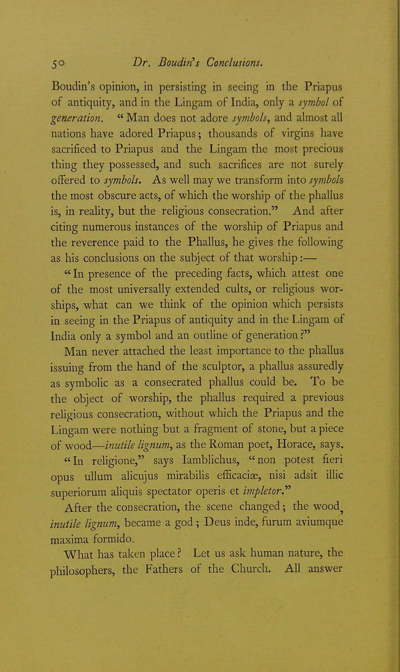 Boudin's opinion, in persisting in seeing in the Priapus of antiquity, and in the Lingam of India, only a symbol of generation.  Man does not adore symbols, and almost all nations have adored Priapus; thousands of virgins have sacrificed to Priapus and the Lingam the most precious thing they possessed, and such sacrifices are not surely offered to symbols. As well may we transform into symbols the most obscure acts, of which the worship of the phallus is, in reality, but the religious consecration. And after citing numerous instances of the worship of Priapus and the reverence paid to the Phallus, he gives the following as his conclusions on the subject of that worship:—  In presence of the preceding facts, which attest one of the most universally extended cults, or religious wor- ships, what can we think of the opinion which persists in seeing in the Priapus of antiquity and in the Lingam of India only a symbol and an outline of generation ? Man never attached the least importance to the phallus issuing from the hand of the sculptor, a phallus assuredly as symbolic as a consecrated phallus could be. To be the object of worship, the phallus required a previous religious consecration, without which the Priapus and the Lingam were nothing but a fragment of stone, but a piece of wood—inutile lignum, as the Roman poet, Horace, says. In religione, says lamblichus, non potest fieri opus uUum alicujus mirabilis efiicacise, nisi adsit illic superiorum aliquis spectator operis et iinpletor.'*^ After the consecration, the scene changed; the wood^ inutile lignum, became a god ; Deus inde, furum aviumque maxima formido. What has taken place ? Let us ask human nature, the philosophers, the Fathers of the Church. All answer