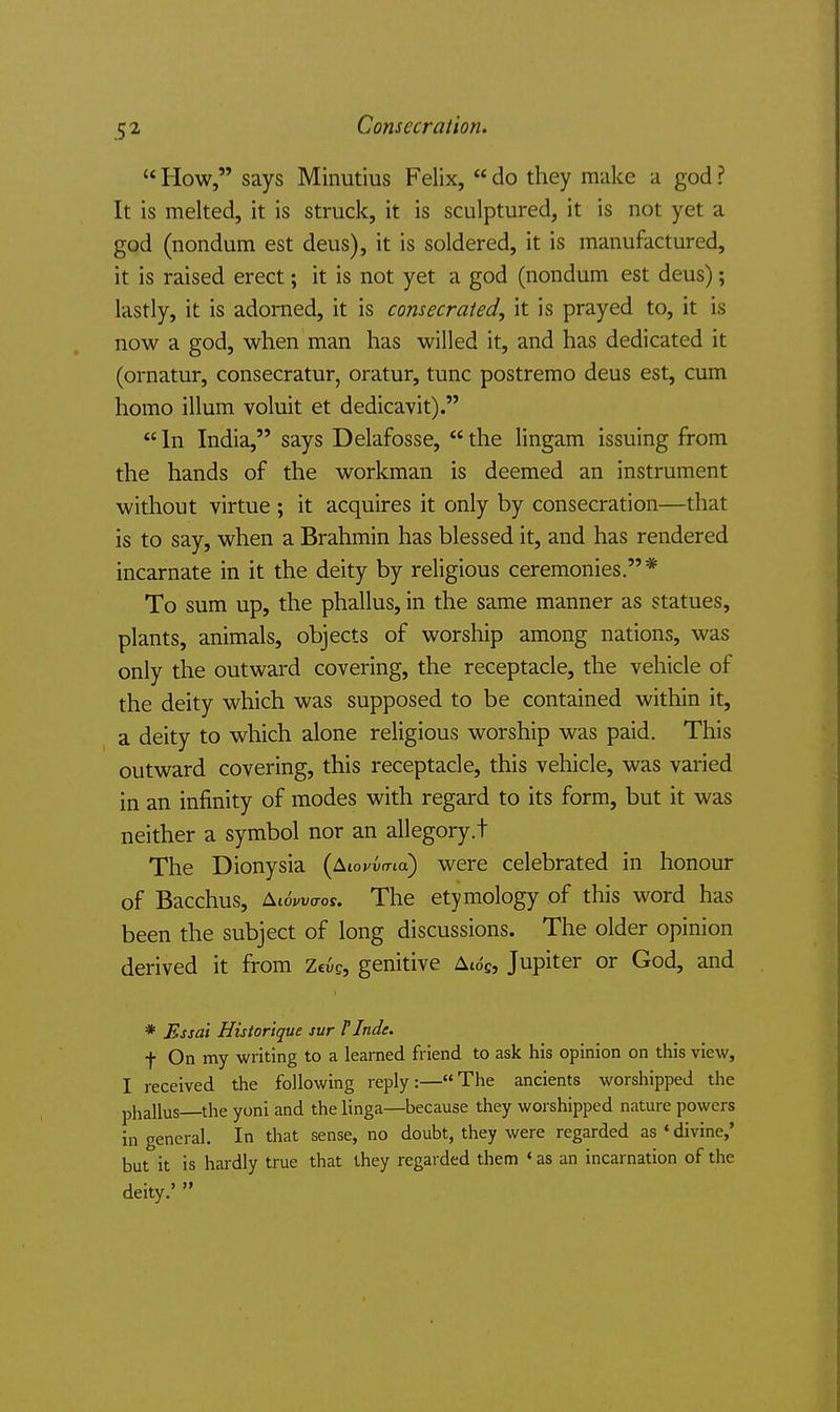 5^ Consecration. How, says Minutius Felix, do they make a god ? It is melted, it is struck, it is sculptured, it is not yet a god (nondum est deus), it is soldered, it is manufactured, it is raised erect; it is not yet a god (nondum est deus); lastly, it is adorned, it is consecraled, it is prayed to, it is now a god, when man has willed it, and has dedicated it (ornatur, consecratur, oratur, tunc postremo deus est, cum homo ilium voluit et dedicavit). In India, says Delafosse, the lingam issuing from the hands of the workman is deemed an instrument without virtue ; it acquires it only by consecration—that is to say, when a Brahmin has blessed it, and has rendered incarnate in it the deity by religious ceremonies.* To sum up, the phallus, in the same manner as statues, plants, animals, objects of worship among nations, was only the outward covering, the receptacle, the vehicle of the deity which was supposed to be contained within it, a deity to which alone religious worship was paid. This outward covering, this receptacle, this vehicle, was varied in an infinity of modes with regard to its form, but it was neither a symbol nor an allegory.t The Dionysia (Aiovuo-ta) were celebrated in honour of Bacchus, ^ww^tos. The etymology of this word has been the subject of long discussions. The older opinion derived it from Zcug, genitive Ait5c, Jupiter or God, and * Essai Histor'ique sur FInde. f On my writing to a learned friend to ask his opinion on this view, I received the following reply:—The ancients worshipped the phallus—the yoni and thelinga—because they worshipped nature powers in general. In that sense, no doubt, they were regarded as ' divine,' but it is hardly true that they regarded them ' as an incarnation of the deity.'