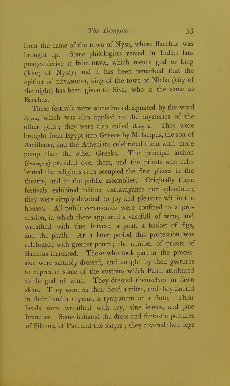 from the name of the town of Nysa, where Bacchus was brought up. Some philologists versed in Indian lan- guages derive it from d^va, which means god or king (king of Nysa); and it has been remarked that the epithet of d^vanichi, king of the town of Nicha (city of the night) has been given to Siva, who is the same as Bacchus. These festivals were sometimes designated by the word opyia, which was also applied to the mysteries of the other gods ; they were also called (SaKxela. They were brought from Egypt into Greece by Melampus, the son of Amithaon, and the Athenians celebrated them with more pomp than the other Greeks. The principal archon (eirivvfiog) presided over them, and the priests who cele- brated the religious rites occupied the first places in the theatre, and in the public assemblies. Originally these festivals exhibited neither extravagance nor splendour; they were simply devoted to joy and pleasure within the houses. All public ceremonies were confined to a pro- cession, in which there appeared a vasefuU of wine, and wreathed with vine leaves; a goat, a basket of figs, and the phalli. At a later period this procession was celebrated with greater pomp ; the number of priests of Bacchus increased. Those who took part in the proces- sion were suitably dressed, and sought by their gestures to represent some of the customs which Faith attributed to the god of wine. They dressed themselves in fawn skins. They wore on their head a mitre, and they carried in their hand a thyrsus, a tympanum or a flute. Their heads were wreathed with ivy, vine leaves, and pine branches. Some imitated the dress and fantastic postures of Silenus, of Pan, and the Satyrs ; they covered their legs
