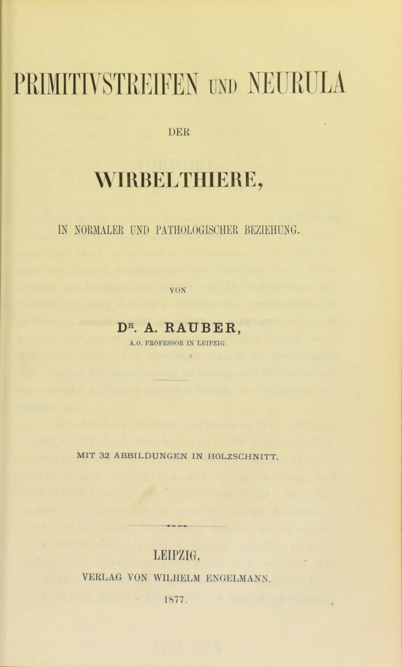 PRIMITIVSTREIFEN und NEURÜLA der WIRBELTHIERE, IN NORMALER UNI) PATHOLOGISCHER BEZIEHUNG. VON DE. A. RAUBER, A.O. PROFESSOR IN LEIPZIG. MIT 32 ABBILDUNGEN IN HOLZSCHNITT. LEIPZIG, VERLAG VON WILHELM 1NGELMÄNN. 1877.