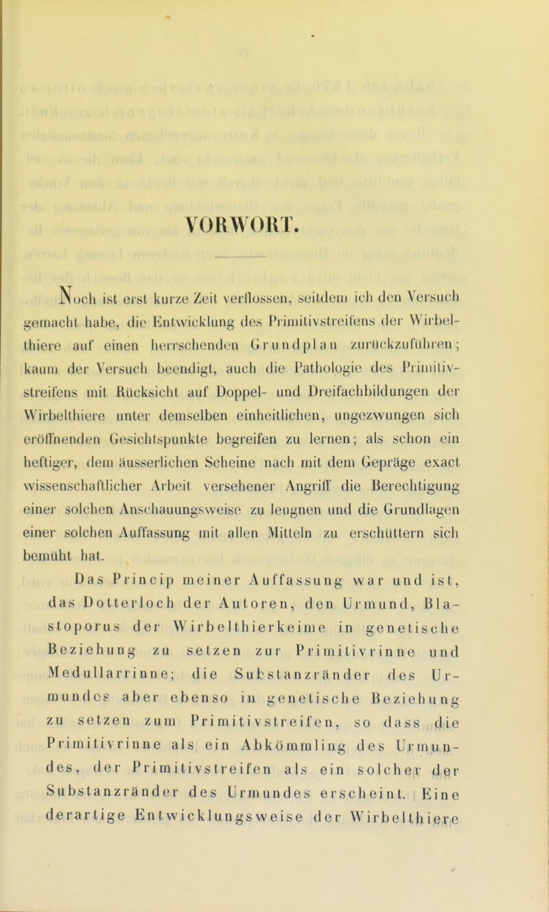 VORWORT. Noch ist erst kurze Zeit verflossen, seitdem ich (Jen Versuch gemacht habe, die Entwicklung des Primitivstreifens der Wirbel- thiere auf einen herrschenden Grundplan zurückzuführen; kaum der Versuch beendigt, auch die Pathologie des Primitiv- Streifens mit Rücksicht auf Doppel- und Dreifachbildungen der Wirbelthiera unter demselben einheitlichen, ungezwungen sich eröffnenden Gesichtspunkte begreifen zu lernen; als schon ein heftiger, dem äusserlichen Scheine nach mit dem Gepräge exact wissenschaftlicher Arbeit versehener Angriff die Berechtigung einei- solchen Anschauungsweise zu leugnen und die Grundlagen einer solchen Auffassung mit allen Mitteln zu erschüttern sich bemüht hat. Das Princip meiner Auffassung war und ist, das Dotter loch der Autoren, den Urin und, Bla- stoporus der Wirbelthierkeime in genetische Beziehung zu setzen zur P ri mili v r in ne und Medullarrinne; die Substanzränder des Ur- in undes aber ebenso in genetische Beziehung zu setzen zum Pri m it i vs tr e if e n, so da ss die Primitivrinne als ein Abkömmling des Urmun- des, der Primitivstreifen als ein solcher der Substanzränder des Urmundes erscheint. Eine derartige Entwicklungs weise der Wirbelthierc