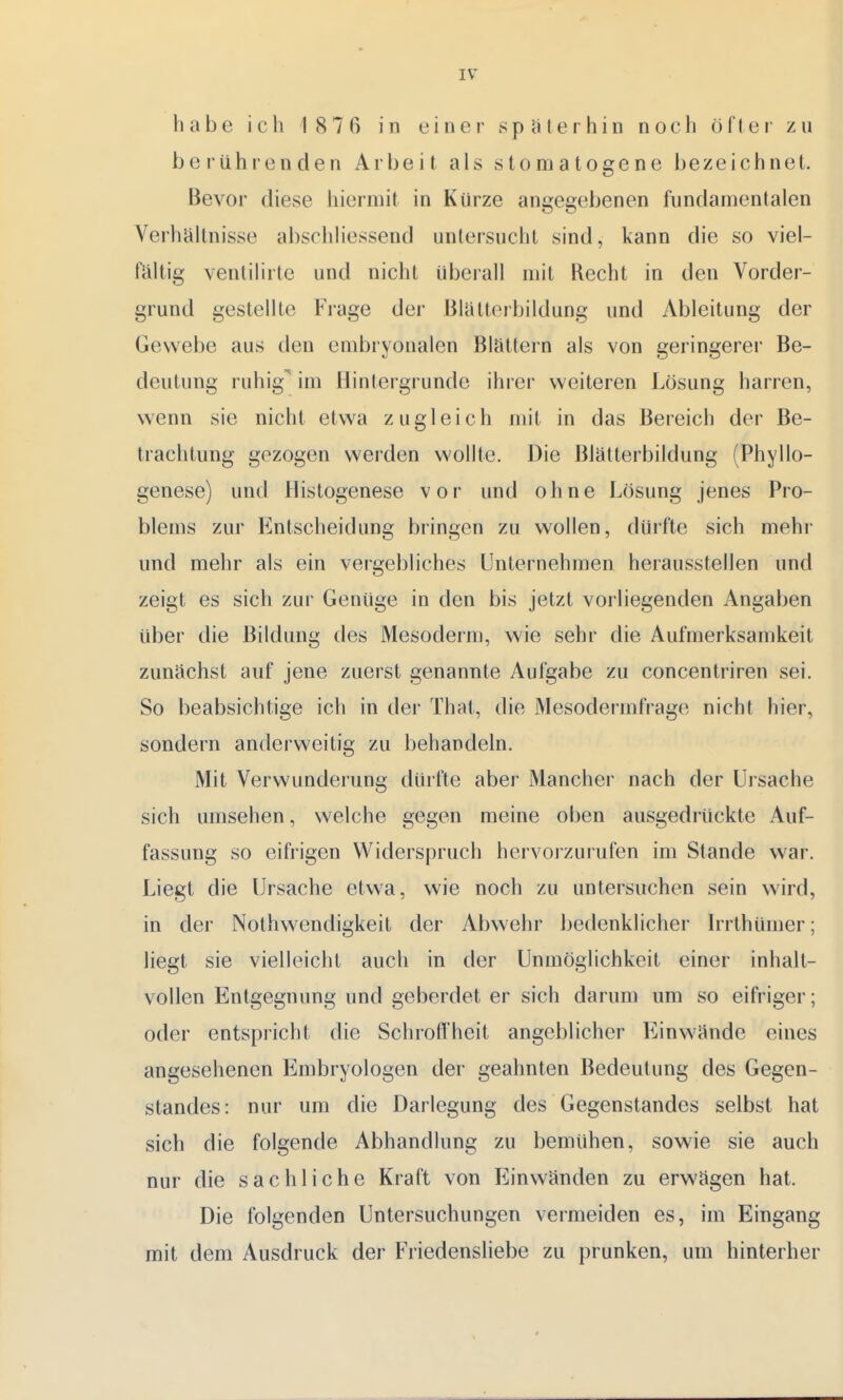 habe icIi 1876 in einer späterhin noch öfI er zu berührenden Arbeit als stomatogene bezeichnet. Bevor diese hiermit in Kürze angegebenen fundamentalen Verhältnisse abschliessend untersucht sind, kann die so viel- fältig venlilirte und nicht überall mit Recht in den Vorder- grund gestellte Frage der Blätterbildung und Ableitung der Gewebe aus den embryonalen Blättern als von geringerer Be- deutung ruhig im Hintergrunde ihrer weiteren Lösung harren, wenn sie nicht etwa zugleich mit in das Bereich der Be- trachtung gezogen werden wollte. Die Blätterbildung (Phylo- genese) und Histogenese vor und ohne Lösung jenes Pro- blems zur Entscheidung bringen zu wollen, dürfte sich mehr und mehr als ein vergebliches Unternehmen herausstellen und zeigt es sich zur Genüge in den bis jetzt vorliegenden Angaben über die Bildung des Mesoderm, wie sehr die Aufmerksamkeit zunächst auf jene zuerst genannte Aufgabe zu concentriren sei. So beabsichtige ich in der Thal, die Mesodennfrage nicht hier, sondern anderweitig zu behandeln. Mit Verwunderung dürfte aber Mancher nach der Ursache sich umsehen, welche gegen meine oben ausgedrückte Auf- fassung so eifrigen Widerspruch hervorzurufen im Stande war. Liegt die Ursache etwa, wie noch zu untersuchen sein wird, in der Nothwendigkeit der Abwehr bedenklicher Irrthümer; liegt sie vielleicht auch in der Unmöglichkeit einer inhalt- vollen Entgegnung und geberdet er sich darum um so eifriger; oder entspricht die Schroffheit angeblicher Einwände eines angesehenen Embryologen der geahnten Bedeutung des Gegen- standes: nur um die Darlegung des Gegenstandes selbst hat sich die folgende Abhandlung zu bemühen, sowie sie auch nur die sachliche Kraft von Einwänden zu erwägen hat. Die folgenden Untersuchungen vermeiden es, im Eingang mit dem Ausdruck der Friedensliebe zu prunken, um hinterher