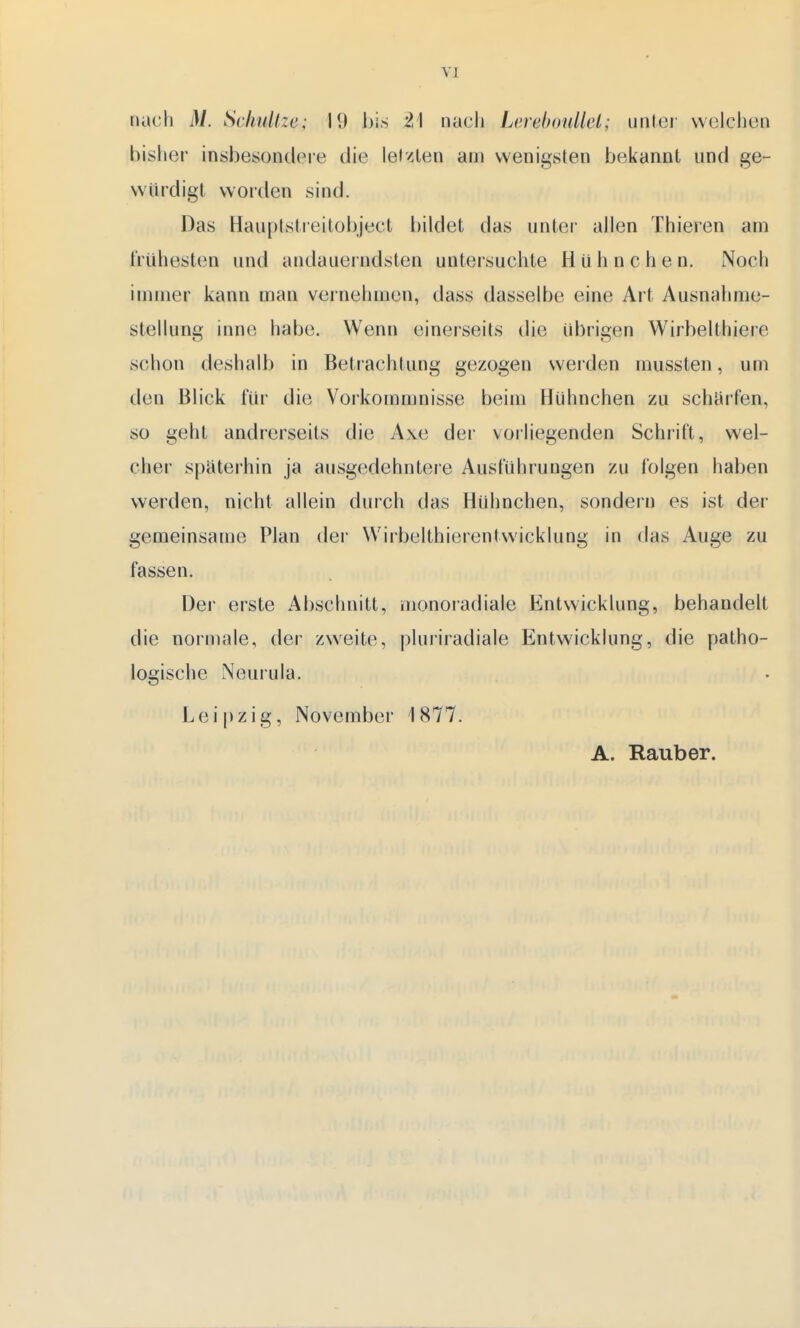 nach M. Schnitze; 19 bis ü'l nach Lenebonllei; unter welchen bisher insbesondere die letzten am wenigsten bekannt und ge- würdigt worden sind. Das Hauptstreitobject bildet das unter allen Thieren am frühesten und andauerndsten untersuchte Hühnchen. Noch immer kann man vernehmen, dass dasselbe eine Art Ausnahme- stellung inne habe. Wenn einerseits die übrigen Wirbelthiere schon deshalb in Betrachtung gezogen werden mussten, um den Blick für die Vorkommnisse beim Hühnchen zu scharfen, so geht andrerseits die Axe der vorliegenden Schrift, wel- cher späterhin ja ausgedehntere Ausführungen zu folgen haben werden, nicht allein durch das Hühnchen, sondern es ist der gemeinsame Plan der Wirbelthierentwicklung in das Auge zu fassen. Der erste Abschnitt, monoradiale Entwicklung, behandelt die normale, der zweite, pluriradiale Entwicklung, die patho- logische Neurula. Leipzig, November 1877. A. Rauber.
