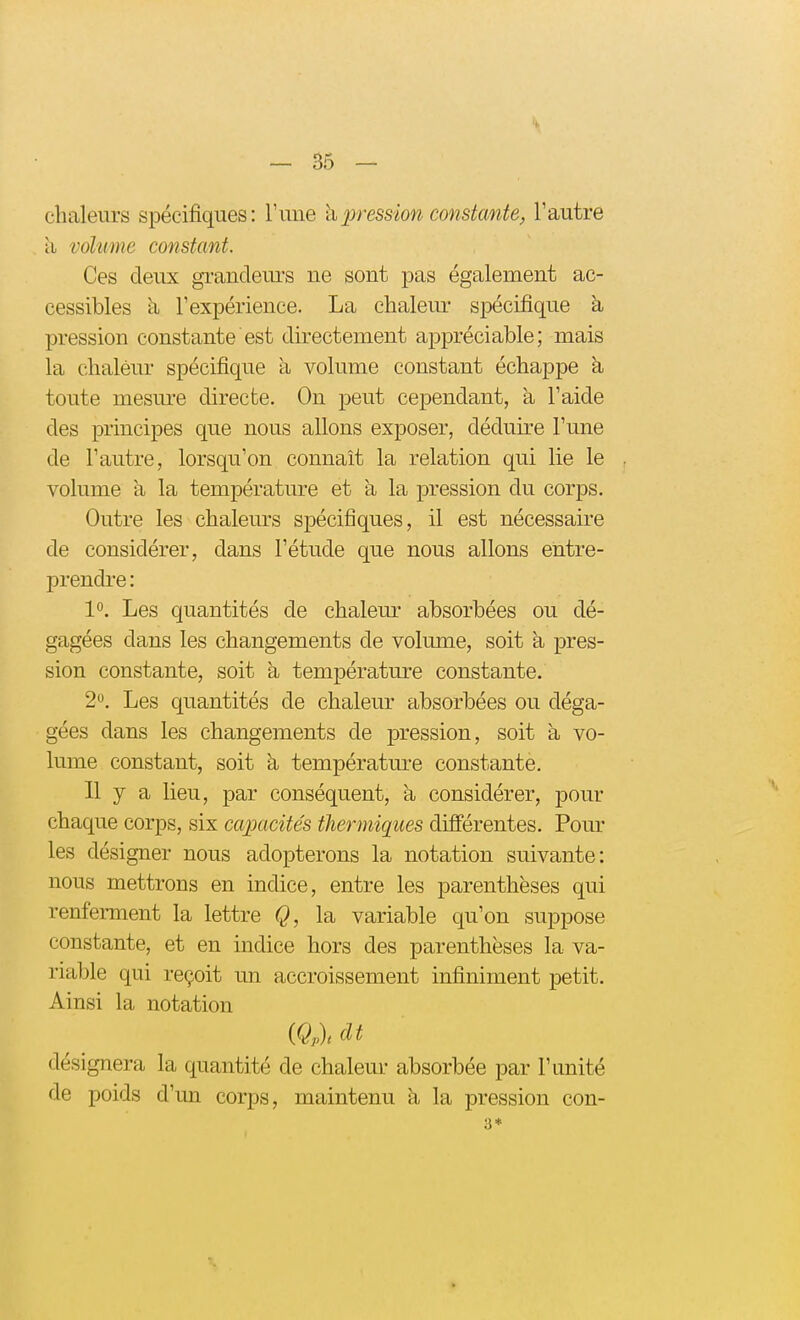 chaleurs spécifiques: l'une h pression constante, l'autre a vohme constant. Ces deux grandeurs ne sont pas également ac- cessibles à l'expérience. La chalem* spécifique à pression constante est directement appréciable; mais la chaléiu' spécifique à volume constant échappe à toute mesure directe. On peut cependant, à l'aide des principes que nous allons exposer, déduire l'une de l'autre, lorsqu'on connaît la relation qui lie le volume a la température et à la pression du corps. Outre les chaleurs spécifiques, il est nécessaire de considérer, dans l'étude que nous allons entre- prendre : 1. Les quantités de chaleur absorbées ou dé- gagées dans les changements de volume, soit a pres- sion constante, soit k température constante. 2. Les quantités de chaleur absorbées ou déga- gées dans les changements de pression, soit à vo- lume constant, soit à températm^e constante. Il y a lieu, par conséquent, a considérer, pour chaque corps, six capacités thermiqices différentes. Pom- les désigner nous adopterons la notation suivante: nous mettrons en indice, entre les parenthèses qui renfei-ment la lettre Q, la variable qu'on suppose constante, et en indice hors des parenthèses la va- riable qui reçoit un accroissement infiniment petit. Ainsi la notation {Qrl dt désignera la quantité de chaleur absorbée par l'unité de poids d'un corps, maintenu à la pression con- 3*