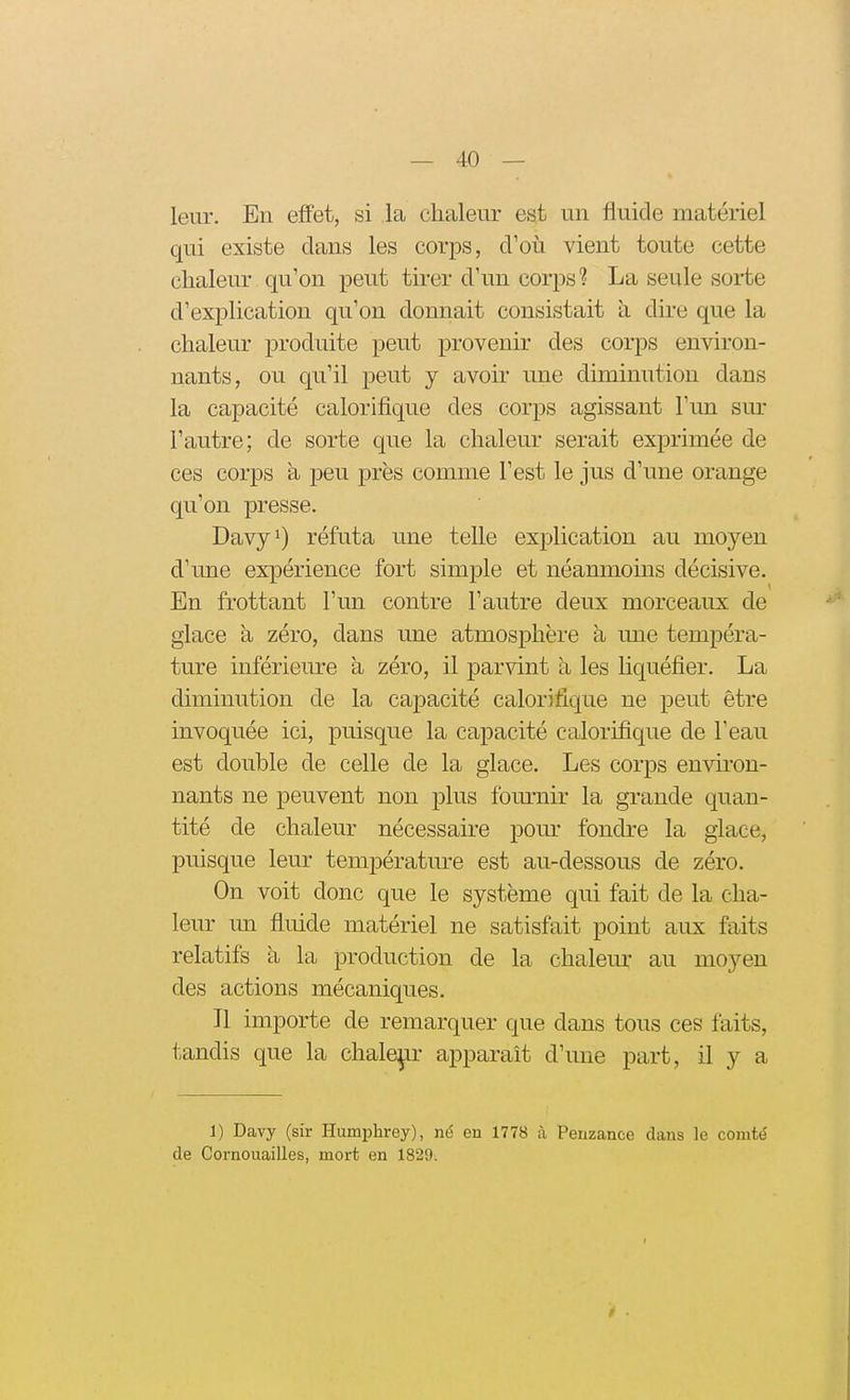 leur. En effet, si la chaleur est un fluide matériel qui existe dans les corps, d'oîi vient toute cette chaleur qu'on peut tirer d'un corps 1 La seule sorte d'explication qu'on donnait consistait a dire que la chaleur produite peut provenir des corps environ- nants, ou qu'il peut j avoir une diminution dans la capacité calorifique des corps agissant l'un sm- l'autre; de sorte que la chaleur serait exprimée de ces corps à peu près comme l'est le jus d'une orange qu'on presse. Davy^) réfuta une telle explication au moyen d'une expérience fort simple et néanmoins décisive. En frottant l'un contre l'autre deux morceaux de glace à zéro, dans une atmosphère à une tempéra- ture inférieure à zéro, il parlant a les liquéfier. La diminution de la capacité calorifique ne peut être invoquée ici, puisque la capacité calorifique de l'eau est douhle de celle de la glace. Les corps environ- nants ne peuvent non plus fournir la grande quan- tité de chaleur nécessaire pom- fondre la glace, puisque leur températm^e est au-dessous de zéro. On voit donc que le système qui fait de la cha- leur un fluide matériel ne satisfait point aux faits relatifs a la production de la chalem* au moyen des actions mécaniques. Il importe de remarquer que dans tous ces faits, tandis que la chalep apparaît d'une part, il y a 1) Davy (sir Humphrey), né en 1778 à Penzance dans le comté de Cornouailles, mort en 1829.