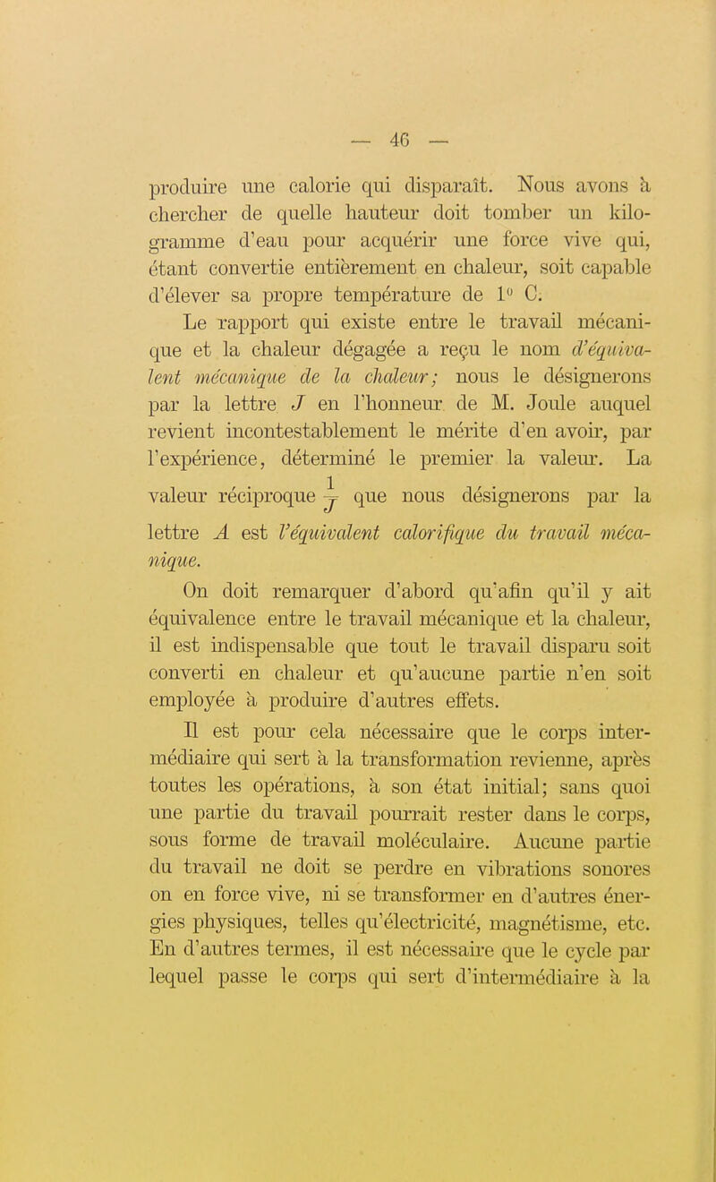 produire une calorie qui disiDaraît. Nous avons à cherclier de quelle hauteur doit tomber un kilo- gramme d'eau pour acquérir une force vive qui, étant convertie entièrement en chaleur, soit capable d'élever sa propre température de 1 C. Le rapport qui existe entre le travail mécani- que et la chaleur dégagée a reçu le nom d'équiva- lent mécanique de la chaleur; nous le désignerons par la lettre J en l'honneur de M. Joule auquel revient incontestablement le mérite d'en avoh', par l'expérience, déterminé le premier la valem\ La valeur réciproque j que nous désignerons par la lettre A est l'équivalent calorifique du travail méca- nique. On doit remarquer d'abord qu'afin qu'il y ait équivalence entre le travail mécanique et la chaleur, il est indispensable que tout le travail disparu soit converti en chaleur et qu'aucune partie n'en soit employée à produire d'autres effets. Il est pour cela nécessaire que le corps inter- médiaire qui sert à la transformation revienne, après toutes les opérations, à son état initial; sans quoi une partie du travail pourrait rester dans le corps, sous forme de travail moléculaire. Aucune partie du travail ne doit se perdre en vibrations sonores on en force vive, ni se transformer en d'autres éner- gies physiques, telles qu'électricité, magnétisme, etc. En d'autres termes, il est nécessaire que le cycle par lequel passe le corps qui sert d'intermédiaire à la