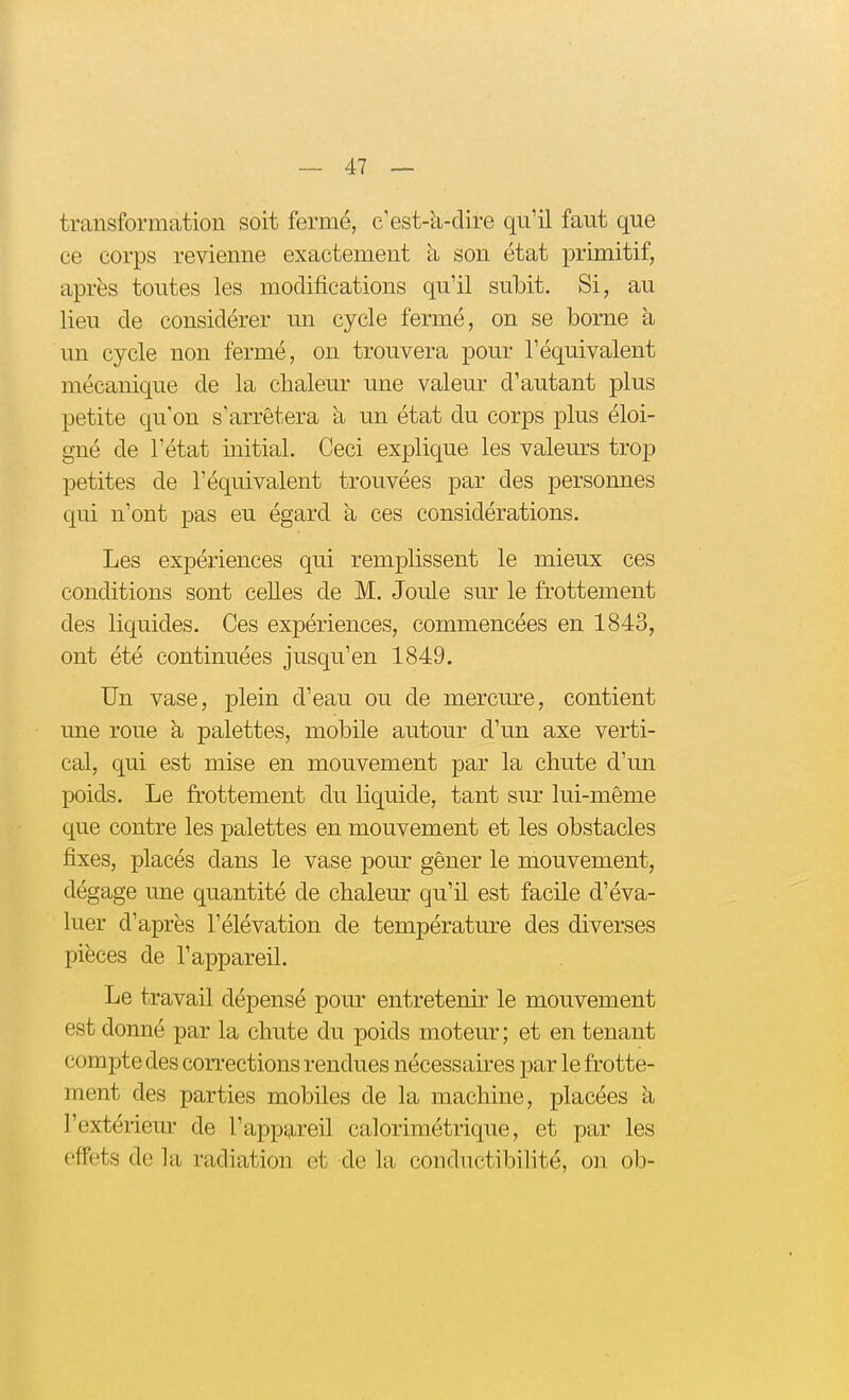 transformation soit fermé, c'est-à-dire qu'il faut que ce corps revienne exactement à son état primitif, après toutes les modifications qu'il subit. Si, au lieu de considérer un cycle fermé, on se borne à un cycle non fermé, on trouvera pour l'équivalent mécanique de la chaleur une valeur d'autant plus petite qu'on s'arrêtera à un état du corps plus éloi- gné de l'état initial. Ceci explique les valeurs trop petites de l'équivalent trouvées par des personnes qui n'ont pas eu égard a ces considérations. Les expériences qui remplissent le mieux ces conditions sont celles de M. Joule sur le frottement des liquides. Ces expériences, commencées en 1843, ont été continuées jusqu'en 1849. Un vase, plein d'eau ou de mercure, contient une roue à palettes, mobile autour d'un axe verti- cal, qui est mise en mouvement par la chute d'un poids. Le frottement du liquide, tant sur lui-même que contre les palettes en mouvement et les obstacles fixes, placés dans le vase pour gêner le mouvement, dégage une quantité de chaleur qu'il est facile d'éva- luer d'après l'élévation de température des diverses pièces de l'appareil. Le travail dépensé pour entretenir le mouvement est donné par la chute du poids moteur ; et en tenant compte des corrections rendues nécessaires par le frotte- ment des parties mobiles de la machine, placées h l'extériem' de l'appareil calorimétrique, et par les effets de la radiation et de la conductibilité, on ob-