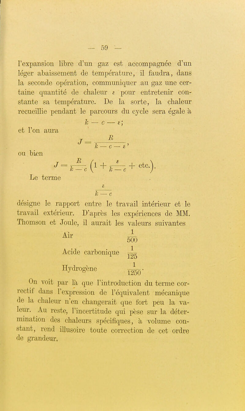 l'expansion libre d'un gaz est accompagnée d'un léger abaissement de température, il faudra, dans la seconde opération, communiquer au gaz une cer- taine quantité de chaleur e pour entretenir con- stante sa température. De la sorte, la chaleur recueillie pendant le parcours du cycle sera égale à le — c — f ; et l'on am'a ou bien J ^ J = h — G — £ B . (1 + 77^,+etc.). Le terme le — c désigne le rapport entre le travail intérieur et le travail extérieur. D'après les expériences de MM. Thomson et Joule, il aurait les valeurs suivantes 500 Air Acide carbonique Hydrogène 1 125 1 1250 On voit par Ik que l'introduction du terme cor- rectif dans l'exjDression de l'équivalent mécanique de la chaleur n'en changerait que foi-t peu la va- leur. Au reste, l'incertitude qui pèse sur la déter- mmation des chaleurs spécifiques, à volume con- stant, rend illusoire toute con-ection de cet ordre de gi-andeur.
