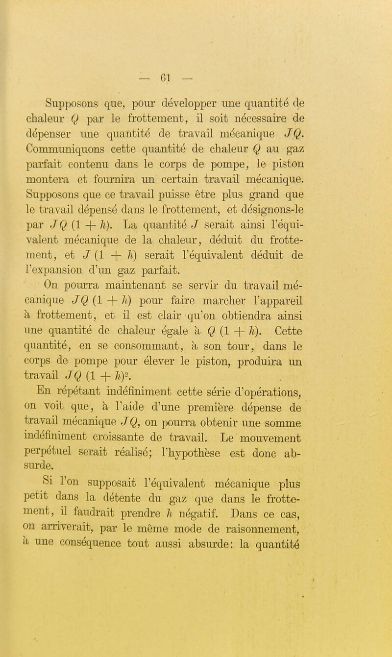 — 61 — Supposons que, pour développer une quantité de chaleur Q par le frottement, il soit nécessaire de dépenser une quantité de travail mécanique /Q. Communiquons cette quantité de chaleur Q au gaz parfait contenu dans le corps de pompe, le piston montera et foiu-nira un certain travail mécanique. Supposons que ce travail puisse être plus grand que le travail dépensé dans le frottement, et désignons-le par JQ {l La quantité J serait ainsi l'équi- valent mécanique de la chaleur, déduit du frotte- ment, et J [i h) serait l'équivalent déduit de l'expansion d'un gaz parfait. On pourra maintenant se servir du travail mé- canique JQ {1 -\- h) pour faire marcher l'appareil à frottement, et il est clair qu'on obtiendra ainsi une quantité de chaleur égale à Q {1 -\-h). Cette quantité, en se consommant, à son tour, dans le corps de pompe pour élever le piston, produira un travail JQ (1 + hf. En répétant indéfiniment cette série d'opérations, on voit que, à l'aide d'une première dépense de travail mécanique J Q, on pourra obtenir une somme indéfiniment croissante de travail. Le mouvement perpétuel serait réalisé; l'hypothèse est donc ab- surde. Si l'on sujDposait l'équivalent mécanique plus petit dans la détente du gaz que dans le frotte- ment, il faudrait prendre li négatif. Dans ce cas, on arriverait, par le môme mode de raisonnement, à une conséquence tout aussi absurde: la quantité