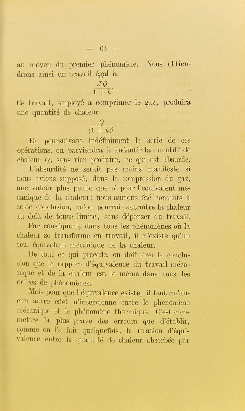 au moyen du premier phénomène. Nous obtien- drons ainsi un travail égal h JQ l + h' Ce travail, employé à comprimer le gaz, produira une quantité de chaleur Q En poursuivant indéfiniment la série de ces opérations, on parviendra h anéantir la quantité de chaleur Q, sans rien produire, ce qui est absurde. L'absui'dité ne serait pas moins manifeste si nous avions supposé, dans la compression du gaz, une valeur plus petite que J pour l'équivalent mé- canique de la chaleur; nous aurions été conduits à cette conclusion, qu'on pourrait accroître la chaleur au delà de toute limite, sans dépenser du travail. Par conséquent, dans tous les phénomènes où la chalem- se transforme en travail, il n'existe qu'un seul équivalent mécanique de la chaleur. De tout ce qui précède, on doit tirer la conclu- sion que le rapport d'équivalence du travail méca- nique et de la chaleur est le même dans tous les ordres de phénomènes. Mais pour que l'équivalence existe, il faut qu'au- cun autre effet n'intervienne entre le phénomène mécanique et le phénomène thermique. C'est com- mettre la plus grave des erreurs que d'établir, comme on l'a fait quelquefois, la relation d'équi- valence entre la quantité de chaleur absorbée par