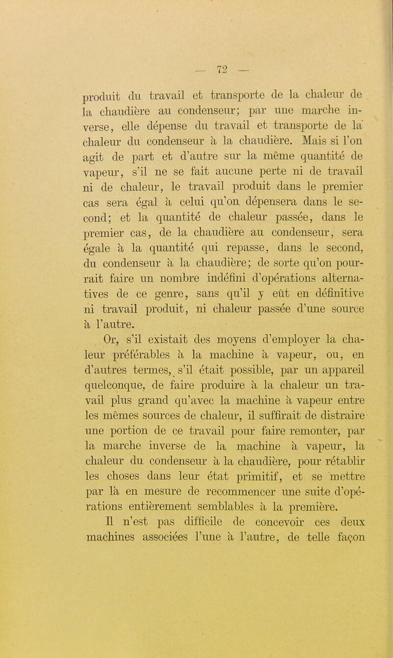 produit du travail et transporte de la chaleur de la chaudière au condenseur; par une marche in- verse, elle dépense du travail et transporte de la chaleur du condenseur a la chaudière. Mais si l'on agit de part et d'autre sur la même quantité de vapeur, s'il ne se fait aucune perte ni de travail ni de chaleur, le travail produit dans le premier cas sera égal à celui qu'on dépensera dans le se- cond; et la quantité de chalem- passée, dans le premier cas, de la chaudière au condenseur, sera égale à la quantité qui repasse, dans le second, du condenseur à la chaudière; de sorte qu'on pom-- rait faire un nombre indéfini d'opérations alterna- tives de ce genre, sans qu'il y eût en définitive ni travail produit, ni chaleur passée d'une som'ce à l'autre. Or, s'il existait des moyens d'employer la cha- leur préférables à la machine à vapem*, ou, en d'autres termes, s'il était possible, par un appareil quelconque, de faire produire à la chalem- un tra- vail plus grand qu'avec la machine à vapeur entre les mêmes sources de chaleur, il suffirait de distraire une portion de ce travail pour faire remonter, par la marche inverse de la machine à vapem*, la chaleur du condenseur a la chaudière, pour rétablir les choses dans leur état primitif, et se mettre par la en mesure de recommencer une suite d'opé- rations entièrement semblables h la première. H n'est pas difficile de concevoir ces deux machines associées l'une a l'autre, de telle façon