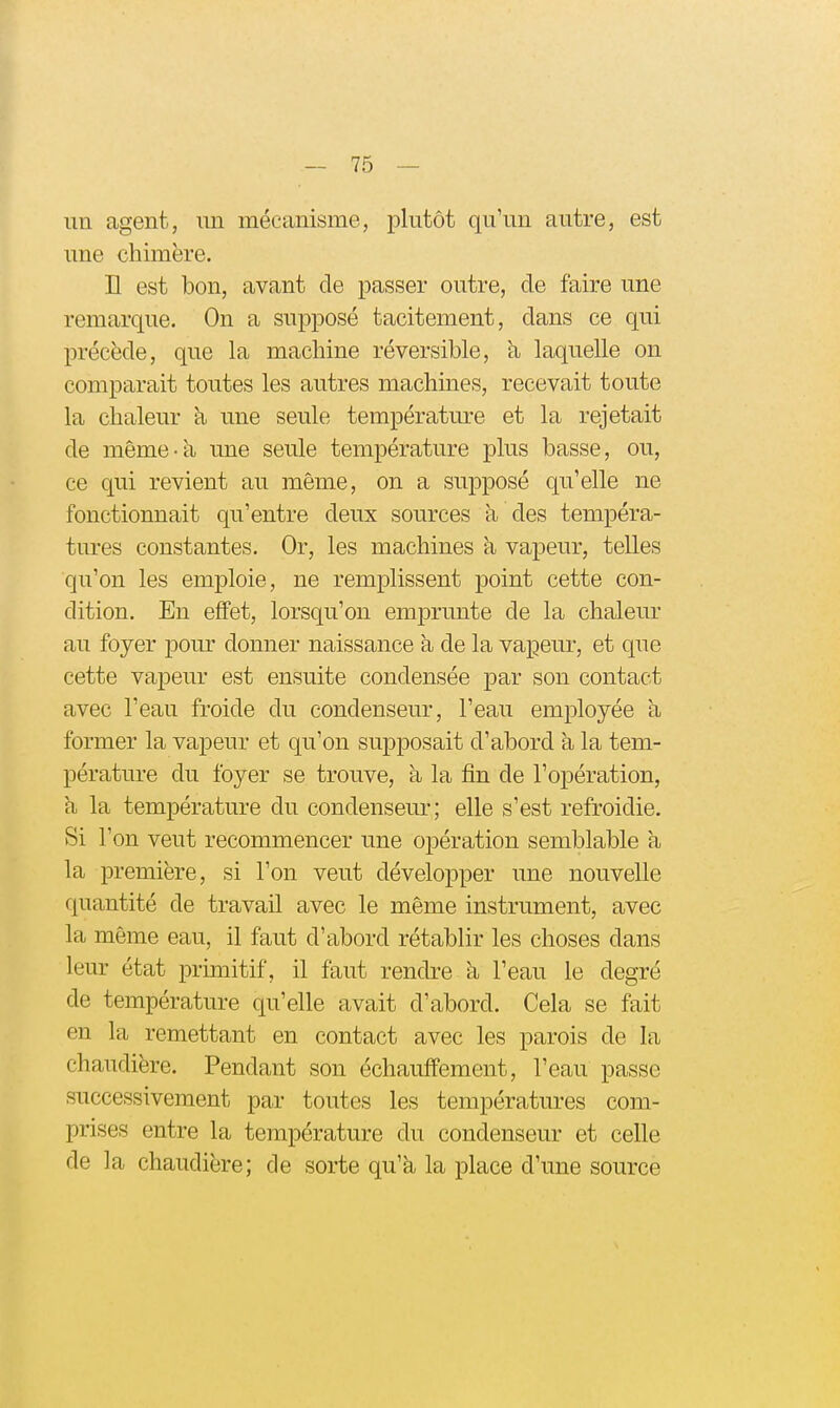 un agent, un mécanisme, plutôt qu'un autre, est une chimère. H est bon, avant de passer outre, de faire une remarque. On a supposé tacitement, dans ce qui précède, que la machine réversible, à laquelle on comparait toutes les autres machines, recevait toute la chaleur a une seule température et la rejetait de même-à une seule température plus basse, ou, ce qui revient au même, on a supposé qu'elle ne fonctionnait qu'entre deux sources à des tempéra- tures constantes. Or, les machines à vapeur, telles qu'on les emploie, ne remplissent point cette con- dition. En effet, lorsqu'on emjDrunte de la chaleur au foyer pour donner naissance à de la vapeur, et que cette vapeur est ensuite condensée par son contact avec l'eau froide du condenseur, l'eau employée à former la vapeur et qu'on supposait d'abord à la tem- pérature du foyer se trouve, à la fin de l'opération, h, la température du condenseur; elle s'est refroidie. Si l'on veut recommencer une opération semblable a la première, si l'on veut développer une nouvelle quantité de travail avec le même instrument, avec la même eau, il faut d'abord rétablir les choses dans leur état primitif, il faut rendre à l'eau le degré de température qu'elle avait d'abord. Cela se fait en la remettant en contact avec les parois de la chaudière. Pendant son échauffement, l'eau passe successivement par toutes les températures com- prises entre la température du condenseur et celle de la chaudière; de sorte qu'à la place d'une source