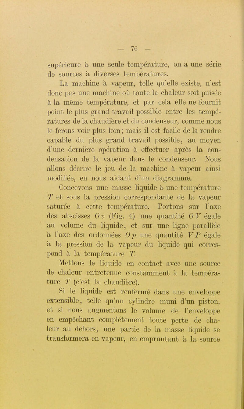 supérieui'e à une seule températiu-e, on a une série de sources à diverses températures. La machine a vapeur, telle qu'elle existe, n'est donc pas une machine où toute la chaleur soit puisée à la même température, et par cela elle ne fom-nit point le plus grand travail possible entre les tempé- ratmes de la chaudière et du condenseur, comme nous le ferons voir plus loin ; mais il est facile de la rendre capable du plus grand travail possible, au moyen d'une dernière opération à effectuer après la con- densation de la vapeur dans le condenseur. Nous allons décrire le jeu de la machine à vapem* ainsi modifiée, en nous aidant d'un diagramme. Concevons une masse liquide à une température T et sous la pression correspondante de la vapem* saturée à, cette température. Portons sur l'axe des abscisses 0 v (Fig. 4) une quantité 0 V égale au voliune du liquide, et sm^ ime ligne parallèle a l'axe des ordonnées Op une quantité V P égale à la pression de la vapeur du liquide qui corres- pond à la température T. Mettons le liquide en contact avec une source de chaleur entretenue constamment à la tempéra- ture T (c'est la chaudière). Si le liquide est renfermé dans une enveloppe extensible, telle qu'un cylindre muni d'un piston, et si nous augmentons le volume de l'enveloppe en empêchant complètement toute perte de cha- leur au dehors, une partie de la masse liquide se transformera en vapeur, en empruntant à la source