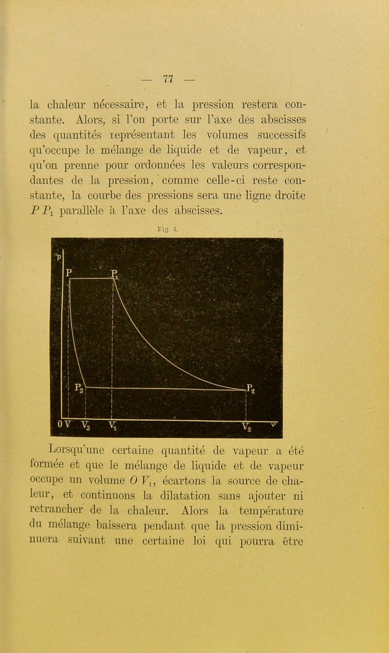 la chaleur nécessaire, et la pression restera con- stante. Alors, si Ton porte sur l'axe des abscisses des quantités leprésentant les volumes successifs qu'occupe le mélange de liquide et de vapeur, et qu'on prenne pour ordonnées les valem-s correspon- dantes de la pression, comme celle-ci reste con- stante, la courbe des pressions sera une ligne droite PPi parallèle à l'axe des abscisses. Lorsqu'une certaine quantité de vapeur a été formée et que le mélange ' de liquide et de vapeur occupe un volume 0 Fj, écartons la source de cha- leur, et continuons la dilatation sans ajouter ni retrancher de la chaleur. Alors la température du mélange baissera pendant que la pression dimi- nuera suivant une certaine loi qui pourra être