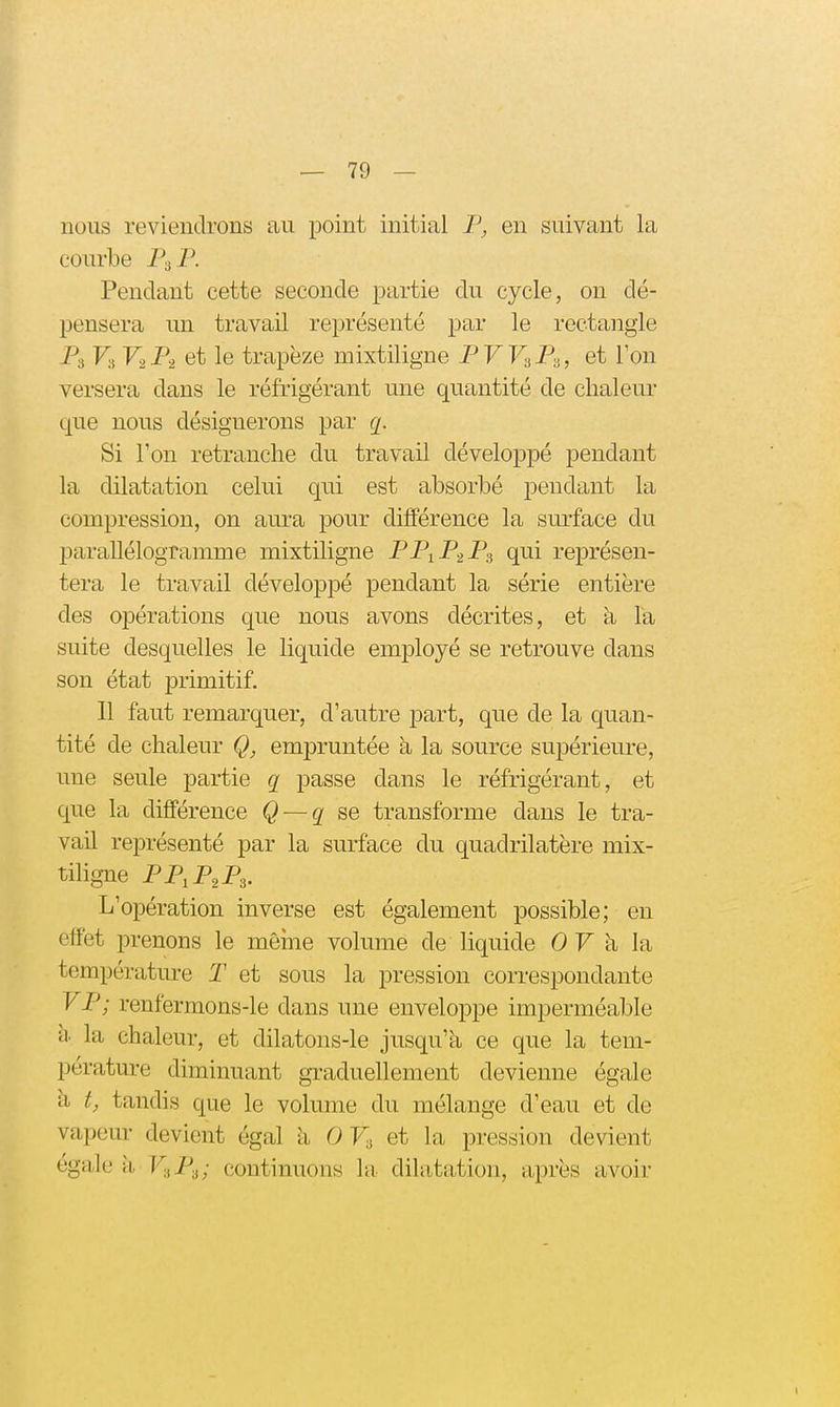 nous reviendrons au point initial F, en suivant la courbe P3P. Pendant cette seconde partie du cycle, on dé- pensera un travail représenté par le rectangle Pi V'A V2P2 et le trapèze mixtiligne PW^P., et Ton versera dans le réfrigérant une quantité de chaleur que nous désignerons par q. Si Ton retranche du travail développé pendant la dilatation celui qui est absorbé pendant la compression, on aura pour différence la surface du parallélogramme mixtiligne PP1P2P3 qui représen- tera le travail développé pendant la série entière des opérations que nous avons décrites, et à la suite desquelles le liquide employé se retrouve dans son état primitif. 11 faut remarquer, d'autre part, que de la quan- tité de chaleur empruntée h la source supérieure, une seule partie q passe dans le réfrigérant, et que la différence Q — g se transforme dans le tra- vail représenté par la surface du quadrilatère mix- tihgne FP,P,P,. L'opération inverse est également possible; en effet prenons le même volume de liquide 0 F à la température T et sous la pression correspondante FP; renfermons-le dans une enveloppe imperméable a la chaleur, et dilatons-le jusqu'à ce que la tem- pérature diminuant graduellement devienne égale à t, tandis que le volume du mélange d'eau et de vapeur devient égal 11 0 Fi et la pression devient égale h V-^P-^; continuons la dilatation, après avoir