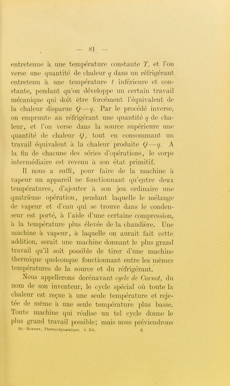 entretenue à une température constante 1\ et l'on verse une quantité de chaleur q clans un réfrigérant entretenu à une température t inférieure et con- stante, jDendant qu'on développe un certain travail mécanique qui doit être forcément l'équivalent de la chaleur disparue Q—q. Par le procédé inverse, on emprunte au réfrigérant une quantité q de cha- leur, et l'on verse dans la source supérieure une quantité de chaleur Q, tout en consommant un travail équivalent à la chaleur produite Q—q. A la fin de chacune des séries d'opérations, le corps intermédiaire est revenu à son état primitif. Il nous a suffi, pour faire de la machine à vapeur un appareil ne fonctionnant qu'entre deux températures, d'ajouter à son jeu ordinaire une quatrième opération, jDendant laquelle le mélange de vapeur et d'eau qui se trouve dans le conden- seur est porté, à l'aide d'une certaine compression, à la température plus élevée de la chaudière. Une machine à vapeur, à laquelle on aurait fait cette addition, serait une machine donnant le plus grand travail qu'il soit possible de tirer d'une machine thermique quelconque fonctionnant entre les mêmes températures de la source et du réfrigérant.' Nous appellerons dorénavant cycle de Garnot, du nom de son inventeur, le cycle spécial où toute la chaleur est reçue à une seule température et reje- tée de même a une seule température plus basse. Toute machine qui réalise un tel cycle donne le plus gi-and travail possible; mais nous préviendrons St.-Robeht, Thermortynamiclue. 2. Ed. G