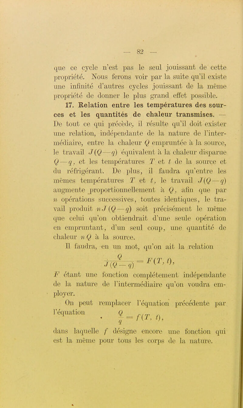 que ce cycle n'est pas le seul jouissant de cette propriété. Nous ferons voir par la suite qu'il existe une infinité d'autres cycles jouissant de la même propriété de donner le plus grand effet possible. 17. Relation entre les températures des sour- ces et les quantités de chaleur transmises. — De tout ce qui précède, il résulte qu'il doit exister une relation, indépendante de la nature de l'inter- médiaire, entre la chaleur Q empruntée à la source, le travail J{Q—q) équivalent k la chaleur disparue Q — q, et les températures T et t de la source et du réfrigérant. De plus, il faudra qu'entre les mômes températures T et t, le travail J{Q — q) augmente ^proportionnellement k afin que par n opérations successives, toutes identiques, le tra- vail produit nJ{Q — q) soit précisément le même que celui qu'on obtiendrait d'une seule opération en empruntant, d'un seul coup, une quantité de chaleur nQ h la, source. E faudra, en un mot, qu'on ait la relation tW^) = F étant une fonction complètement indépendante de la nature de l'intermédiaire qu'on voudra em- ployer. On peut remplacer l'équation précédente par l'équation ^ 9.== f(^T t) dans laquelle f désigne encore une fonction qui est la même pour tous les corps de la nature.