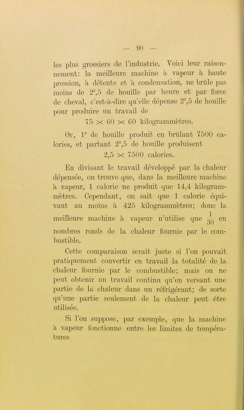 les pins grossiers de l'industrie. Voici leur raison- nement: la meilleure machine h vapeur à haute pression, h détente et à condensation, ne brûle pas moins de 2*, 5 de houille par heure et par force de cheval, c'est-à-dire qu'elle dépense 2*,5 de houille pour produire un travail de 75 X 60 X 60 Idlogrammëtres. Or, 1* de houille produit en brûlant 7500 ca- lories, et partant 2*, 5 de houille produisent 2,5 X 7500 calories. En divisant le travail développé par la chalem- dépensée, on trouve que, dans la meilleui-e machine à vapeur, 1 calorie ne produit que 14,4 kilogi'am- mëtres. Cependant, on sait que 1 calorie équi- vaut au moins à 425 kilogrammètres; donc la meilleure machine à vapeur n'utilise que ^ en nombres ronds de la chaleur fournie par le com- bustible. Cette comparaison serait juste si l'on pouvait pratiquement convertir en travail la totalité de la chaleur fournie par le combustible; mais on ne peut obtenir un travail continu qu'en versant une partie de la chaleur dans un réfrigérant; de sorte qu'une partie seulement de la chalem- peut être utilisée. Si l'on suppose, par exemple, que la machine à vapeiu* fonctionne entre les limites de tempéra- tures