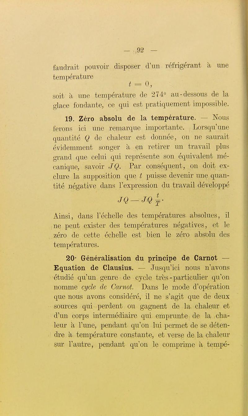 faudrait pouvoir disposer d'un réfrigérant a une température t = 0, soit à une température de 274« au-dessous de la glace fondante, ce qui est pratiquement impossible. 19. Zéro absolu de la température. — Nous ferons ici une remarque importante. Lorsqu'une quantité Q de chaleur est donnée, on ne saurait évidemment songer à en retirer un travail plus gi-and que celui qui représente son équivalent mé- canique, savoir JQ. Par conséquent, on doit ex- clure la supposition que t puisse devenir une quan- tité négative dans l'expression du travail développé JQ—JQ^- Ainsi, dans l'échelle des températures absolues, il ne peut exister des températures négatives, et le zéro de cette échelle est bien le zéro abs'olu des températures. 20- Généralisation du principe de Carnot — Equation de Clausius. — Jusqu'ici nous n'avons étudié qu'un genre de cycle très-particulier qu'on nomme cycle de Carnot. Dans le mode d'opération que nous avons considéré, il ne s'agit que de deux sources qui perdent ou gagnent de la chaleur et d'un corps intermédiaire qui emprunte de la cha- leur a l'une, pendant qu'on lui permet de se déten- dre a température constante, et verse de la chaleur sur l'autre, pendant qu'on le comprhne à tempé-