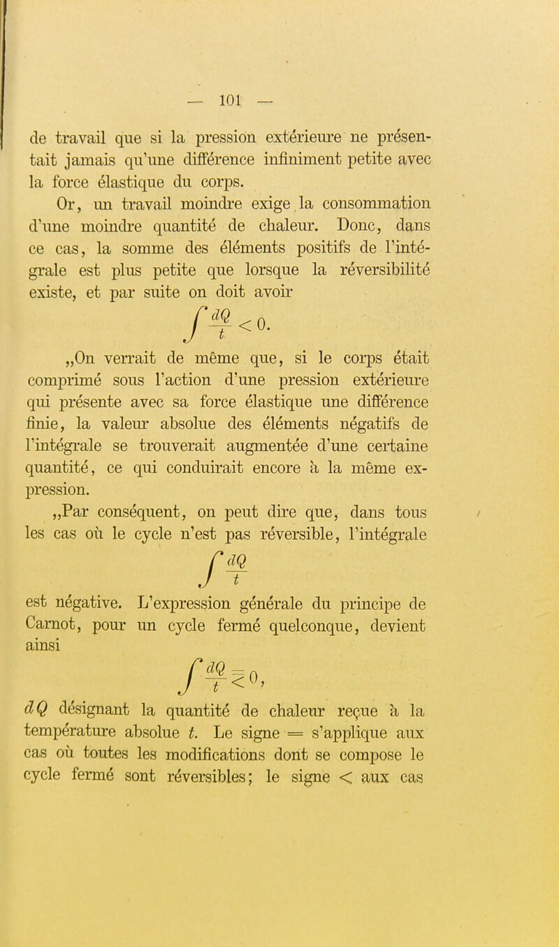 de travail que si la pression extérieure ne présen- tait jamais qu'une différence infiniment petite avec la force élastique du corps. Or, un travail moindre exige la consommation d'une moindre quantité de chaleur. Donc, dans ce cas, la somme des éléments positifs de l'inté- grale est plus petite que lorsque la réversibilité existe, et par suite on doit avoir „0n verrait de même que, si le corps était comprimé sous l'action d'une pression extérieure qui présente avec sa force élastique une différence finie, la valeur absolue des éléments négatifs de l'intégrale se trouverait augmentée d'une certaine quantité, ce qui conduirait encore à la même ex- pression. „Par conséquent, on peut dire que, dans tous les cas où le cycle n'est pas réversible, l'intégrale est négative. L'expression générale du principe de Carnot, pour un cycle fermé quelconque, devient ainsi dQ désignant la quantité de chaleur reçue à la température absolue t. Le signe = s'applique aux cas où toutes les modifications dont se compose le cycle fermé sont réversibles; le signe < aux cas