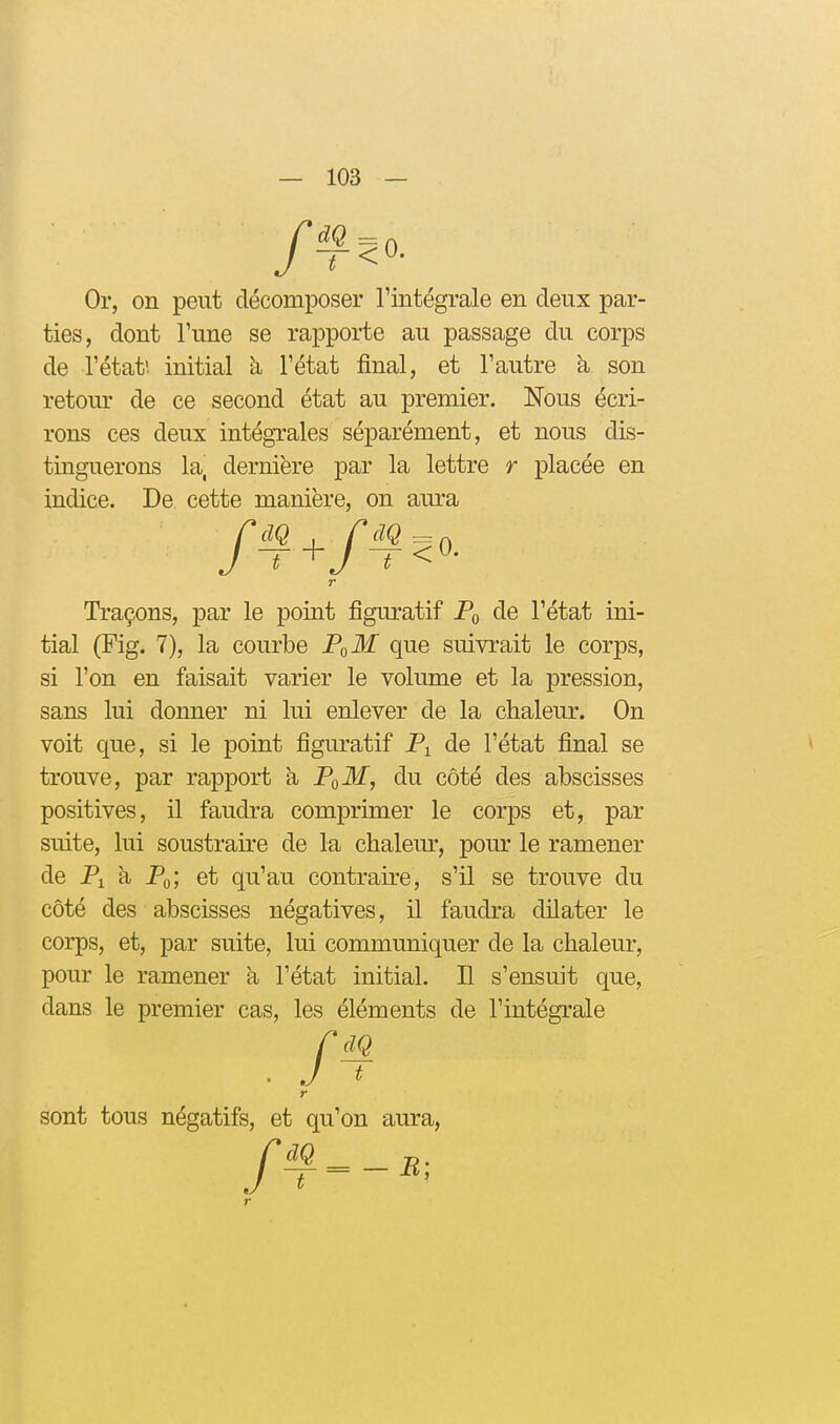 Or, on peut décomposer Tintégrale en deux par- ties, dont Tune se rapporte au passage du corps de l'état', initial à l'état final, et l'autre k son retour de ce second état au premier. Nous écri- rons ces deux intégrales séparément, et nous dis- tinguerons la, dernière par la lettre r placée en indice. De cette manière, on aura Traçons, par le point figuratif de l'état ini- tial (Fig. 7), la courbe Pt^M que suivi'ait le corps, si l'on en faisait varier le volume et la pression, sans lui donner ni lui enlever de la chaleur. On voit que, si le point figuratif P^ de l'état final se trouve, par rapport a P^M, du côté des abscisses positives, il faudra comprimer le corps et, par suite, lui soustraire de la chaleur, pour le ramener de Pi a Pq, et qu'au contraire, s'il se trouve du côté des abscisses négatives, H faudra dilater le corps, et, par suite, lui communiquer de la chaleur, pour le ramener a l'état initial. Il s'ensuit que, dans le premier cas, les éléments de l'intégrale r r sont tous négatifs, et qu'on aura, r