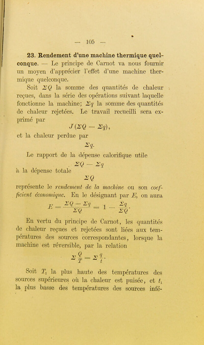 23. Rendement d'une machine thermique quel- conque. — Le principe de Carnot va nous fournir un moyen d'apprécier l'effet d'une machine ther- mique quelconque. Soit ZQ la somme des quantités de chaleur reçues, dans la série des opérations suivant laquelle fonctionne la machine; Uq la somme des quantités de chaleur rejetées. Le travail recueilli sera ex- primé par et la chaleur perdue par i:q. Le rapport de la dépense calorifique utile . 2Q-2q à la dépense totale représente le rendement de la machine ou son coef- ficient économique. En le désignant par E, on aura En vertu du principe de Carnot, les quantités de chaleur reçues et rejetées sont liées aux tem- pératures des sources correspondantes, lorsque la machine est réversible, par la relation Soit Ti la plus haute des températm-es des sources supérieures où la chaleur est puisée, et t^ la plus basse des températures des sources infé-