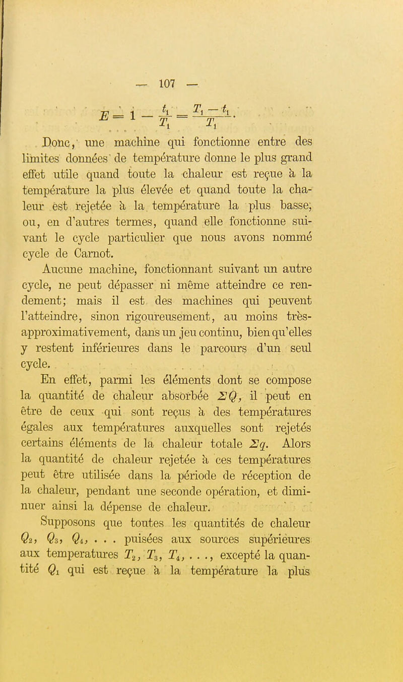 ^/-l-^r Donc, une machine qui fonctionne entre des limites données de température donne le plus grand effet utile quand toute la chaleur est reçue à la température la plus élevée et quand toute la cha- leur est rejetée h la température la plus basse; ou, en d'autres termes, quand elle fonctionne sui- vant le cycle particulier que nous avons nommé cycle de Carnot. Aucune machine, fonctionnant suivant un autre cycle, ne peut dépasser ni même atteindre ce ren- dement; mais il est des machines qui peuvent l'atteindre, sinon rigoureusement, au moins très- approximativement, dans un jeu continu, bien qu'elles y restent inférieures dans le parcours d'un seul cycle. En effet, parmi les éléments dont se compose la quantité de chaleur absorbée 2Q, il peut en être de ceux qui sont reçus à des températures égales aux températures auxquelles sont rejetés certains éléments de la chaleur totale 2q. Alors la quantité de chaleur rejetée à ces températures peut être utilisée dans la période de réception de la chaleur, pendant une seconde opération, et dimi- nuer ainsi la dépense de chaleur. Supposons que toutes les quantités de chaleur Q2, Qa, Qi, . . . puisées aux sources supérieures aux températures T2/T3, T^, . . excepté la quan- tité Qi qui est reçue à la température la plus