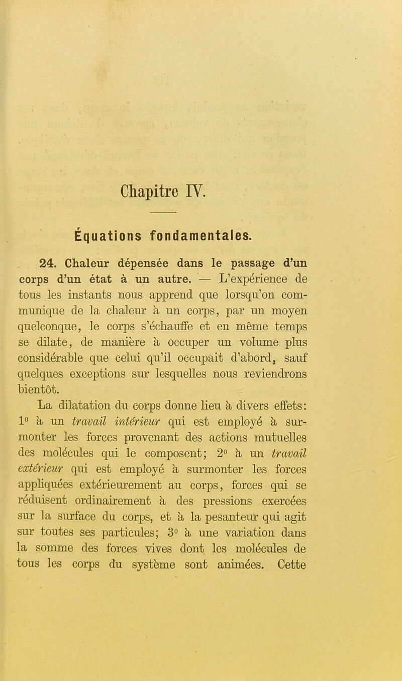 Chapitre IV. Équations fondamentales. 24. Chaleur dépensée dans le passage d'un corps d'un état à un autre. — L'expérience de tous les instants nous apprend que lorsqu'on com- munique de la chaleur à un corps, par un moyen quelconque, le corps s'échauffe et en même temps se dilate, de manière à occuper un volume plus considérable que celui qu'il occupait d'abord, sauf quelques exceptions sur lesquelles nous reviendrons bientôt. La dilatation du corps donne lieu h divers effets: 1° à un travail intérieur qui est employé h sur- monter les forces provenant des actions mutuelles des molécules qui le composent; 2» à un travail extérieur qui est employé à surmonter les forces appHquées extérieurement au corps, forces qui se réduisent ordinairement h, des pressions exercées sur la surface du corps, et à la pesanteur qui agit sur toutes ses particules; 3» h. une variation dans la somme des forces vives dont les molécules de tous les corps du système sont animées. Cette