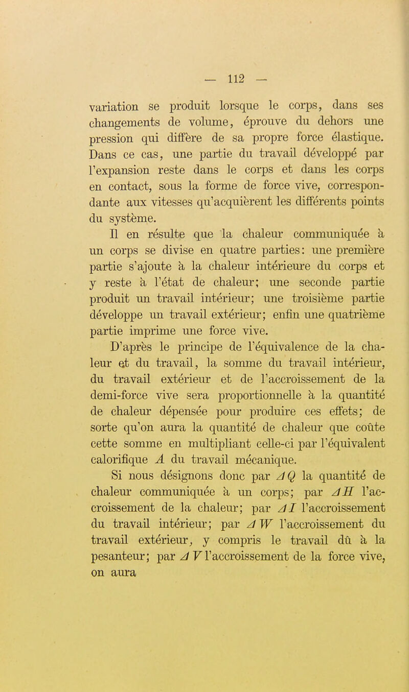 variation se produit lorsque le corps, dans ses | changements de volume, éprouve du dehors une pression qui diffère de sa propre force élastique. Dans ce cas, une partie du travail développé par l'expansion reste dans le corps et dans les corps en contact, sous la forme de force vive, correspon- dante aux vitesses qu'acquièrent les différents points du système. n en résulte que la chaleur communiquée à un corps se divise en quatre parties: une première partie s'ajoute h la chaleur intérieure du corps et j reste à l'état de chaleur; une seconde partie produit un travail intérieur; une troisième partie développe un travail extérieur; enfin une quatrième partie imprime une force vive. D'après le principe de l'équivalence de la cha- leur Qt du travail, la somme du travail intériem-, du travail extérieur et de l'accroissement de la demi-force vive sera proportionnelle à la quantité de chaleur dépensée pour produire ces effets; de sorte qu'on aura la quantité de chaleur que coûte cette somme en multipliant celle-ci par l'équivalent calorifique A du travail mécanique. Si nous désignons donc par z/Ç la quantité de chalem' communiquée à un corps; par zîll l'ac- croissement de la chaleur; par l'accroissement du travail intérieur; par zlW l'accroissement du travail extérieur,, y compris le travail dû à la pesanteur; par F l'accroissement de la force vive, on aura