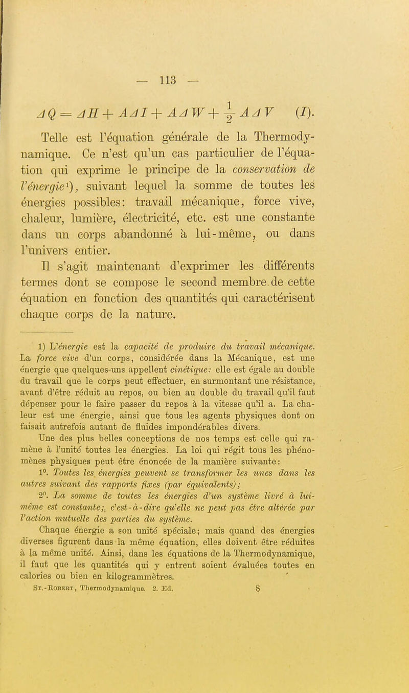 Telle est l'équation générale de la Thermody- namique. Ce n'est qu'un cas particulier de l'équa- tion qui exprime le principe de la conservation de l'énergie^), suivant lequel la somme de toutes les énergies possibles: travail mécanique, force vive, chaleur, lumière, électricité, etc. est une constante dans un corps abandonné à lui-même, ou dans l'univers entier. Il s'agit maintenant d'exprimer les différents termes dont se compose le second membre.de cette équation en fonction des quantités qui caractérisent chaque corps de la natm-e. 1) L'énergie est la capacité de produire du travail mécanique. La force vive d'un corps, considérée dans la Mécanique, est une énergie que quelques-uns appellent cinétique: elle est égale au double du travail que le corps peut effectuer, en surmontant une résistance, avant d'être réduit au repos, ou bien au double du travail qu'il faut dépenser pour le faire passer du repos à la vitesse qu'il a. La cha- leur est izne énergie, ainsi que tous les agents physiques dont on faisait autrefois autant de fluides impondérables divers. Une des plus belles conceptions de nos temps est celle qui ra- mène à l'unité toutes les énergies. La loi qui régit tous les phéno- mènes physiques peut être énoncée de la manière suivante: 1. Toutes les, énergies peuvent se transformer les unes dans les autres suivant des rapports fixes (par équivalents) ; 2. La somme de toutes les énergies d'wn système livré à lui- même est constante;i c'est-à-dire qu'elle ne peut pas être altérée par l'action mutuelle des parties du système. Chaque énergie a son unité spéciale; mais quand des énergies diverses figurent dans la même équation, elles doivent être réduites à la même unité. Ainsi, dans les équations de la Thermodynamique, il faut que les quantités qui y entrent soient évaluées toutes en calories ou bien en kilogrammètres. St.-Robeuï, Thermodynamiqtie. 2. Ed. 8