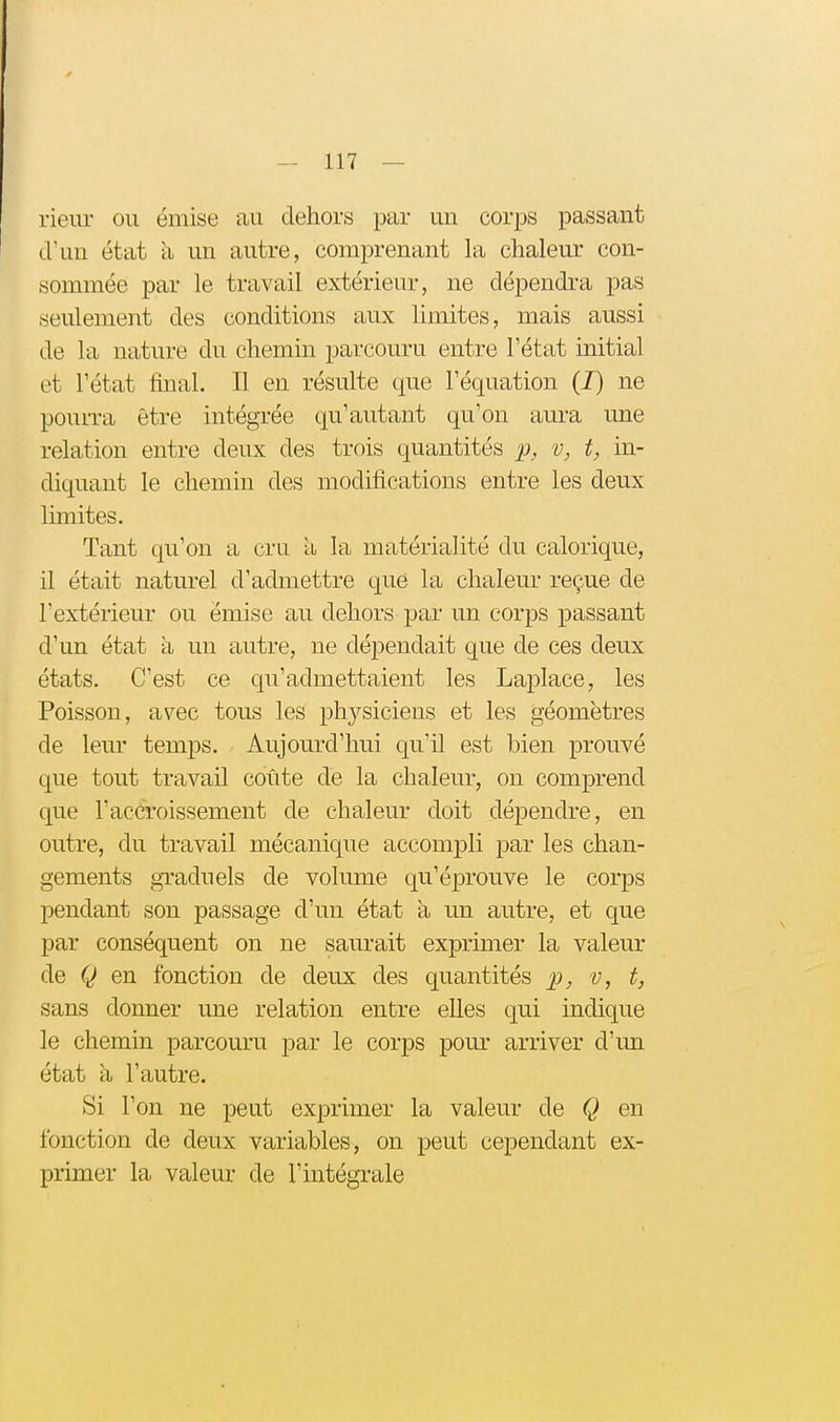 rieur ou émise au dehors par un corps passant d'un état à un autre, comprenant la chaleur con- sommée par le travail extérieur, ne dépendra pas seulement des conditions aux limites, mais aussi de la nature du chemin parcouru entre l'état initial et l'état final. Il en résulte que l'équation (J) ne pourra être intégrée qu'autant qu'on aura une relation entre deux des trois quantités p, v, t, in- diquant le chemin des modifications entre les deux limites. Tant qu'on a cru a la matérialité du calorique, il était naturel d'admettre que la chaleur reçue de l'extérieur ou émise au dehors par un corps passant d'un état à un autre, ne dépendait que de ces deux états. C'est ce qu'admettaient les Laplace, les Poisson, avec tous les physiciens et les géomètres de leur temps. Aujourd'hui qu'il est bien prouvé que tout travail coûte de la chaleur, on comprend que l'accroissement de chaleur doit dépendre, en outre, du travail mécanique accompli par les chan- gements graduels de volume qu'éprouve le corps pendant son passage d'un état à un autre, et que par conséquent on ne saurait exprimer la valeur de Q en fonction de deux des quantités p, v, t, sans donner une relation entre elles qui indique le chemin parcouru par le corps pom- arriver d'un état à l'autre. Si l'on ne peut exprimer la valeur de Q en fonction de deux variables, on peut cependant ex- primer la valeur de l'intégrale