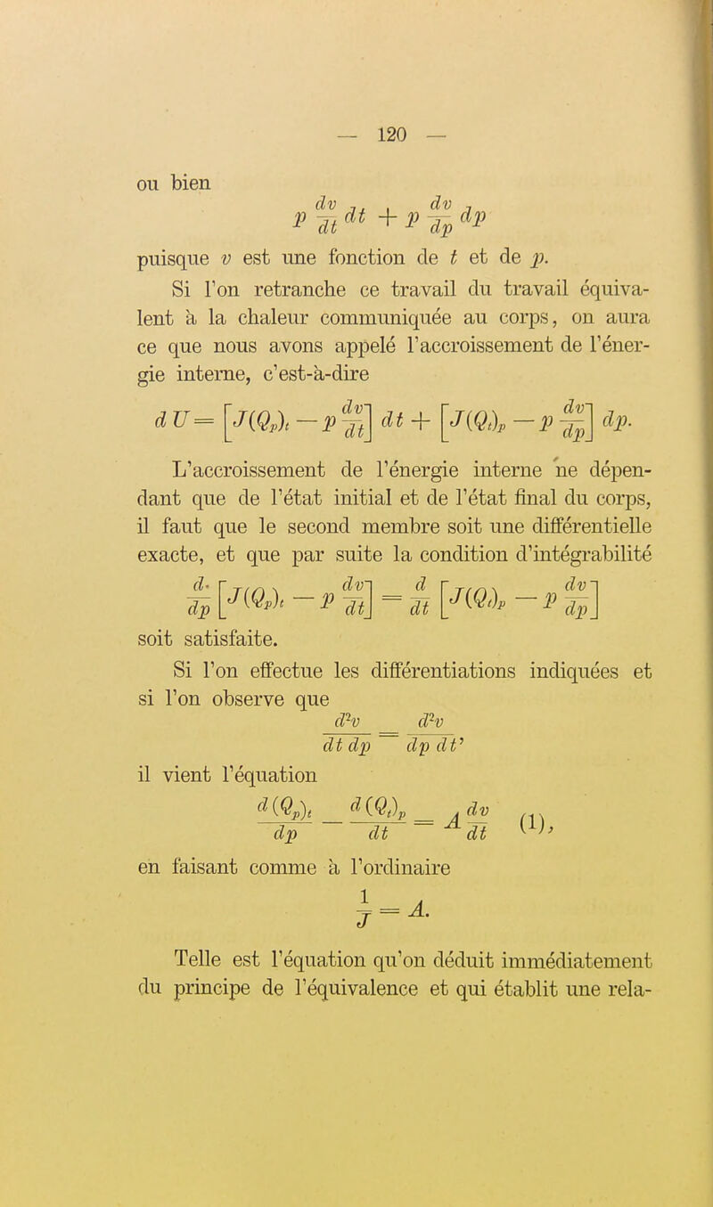 ou bien dv , dv j puisque v est une fonction de t et de ^j. Si Ton retranche ce travail du travail équiva- lent a la chaleur communiquée au corps, on aura ce que nous avons appelé l'accroissement de l'éner- gie interne, c'est-à-dire J(Qpl —PTt\^^~^[^^^^^ ~1^] L'accroissement de l'énergie interne ne dépen- dant que de l'état initial et de l'état final du corps, il faut que le second membre soit une différentielle exacte, et que par suite la condition d'iatégrabilité ^ [J{QÀ -PTt\ = dt L'^(^')- - dp_ soit satisfaite. Si l'on effectue les différentiations indiquées et si l'on observe que d'^v dH dt dp dp dV il vient l'équation d{Q,)t ^iQt)p__ jdv dp dt ^dt ^^>' en faisant comme à l'ordinaire ^ = ^- Telle est l'équation qu'on déduit immédiatement du principe de l'équivalence et qui établit une rela-