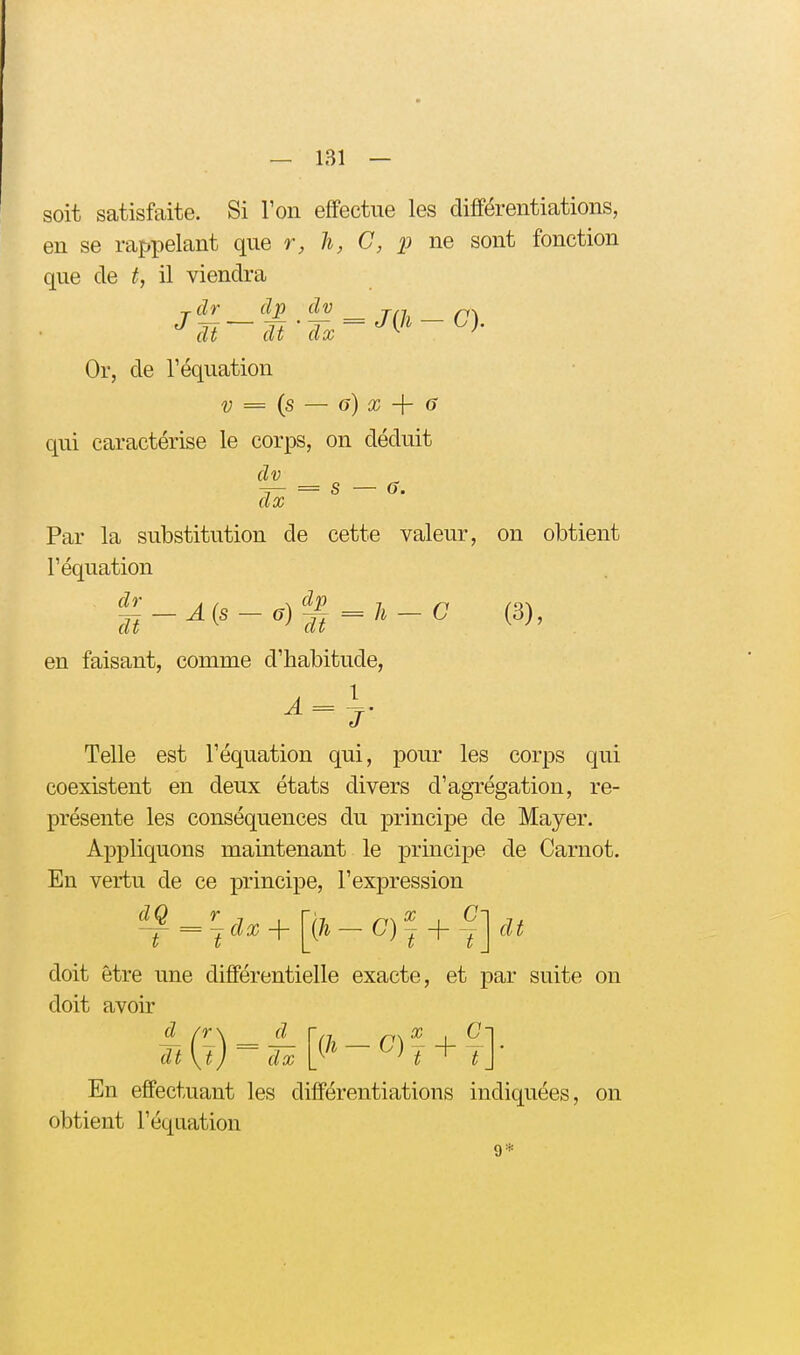 soit satisfaite. Si Ton effectue les différentiations, en se rappelant que r, li, G, p ne sont fonction que de t, il viendra dt dt dx ^ ' Or, de l'équation V = {s — G) X -\- 6 qui caractérise le corps, on déduit dv dx Par la substitution de cette valeur, on obtient l'équation en faisant, comme d'habitude, Telle est l'équation qui, pour les corps qui coexistent en deux états divers d'agrégation, re- présente les conséquences du principe de Mayer. Appliquons maintenant le principe de Carnot. En vertu de ce principe, l'expression ^- ^'jdx -\-\^h - C)~ + ^']^dt doit être une différentielle exacte, et par suite on doit avoir fr\ d dt \ij dx En effectuant les différentiations indiquées, on obtient l'équation