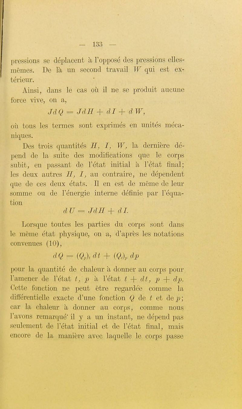 pressions se déplacent h l'opposé des pressions elles- mêmes. De la un second travail W qui est ex- térieur. Ainsi, dans le cas où il ne se produit aucune force vive, on a, Jd Q = JclH dl + cl W, oii tous les termes sont exprimés en unités méca- niques. Des trois quantités H, I, W, la dernière dé- pend de la suite des modifications que le corps subit, en passant de l'état initial à l'état final; les deux autres H, I, au contraire, ne dépendent que de ces deux états. Il en est de même de leur somme ou de l'énergie interne définie par l'équa- tion dU=JdB+dI. Lorsque toutes les parties du corps sont dans le même état physique, on a, d'après les notations convenues (10), dQ = {Q,),dt + m, dp pour la quantité de chaleur à donner au corps pour l'amener de l'état t, p à l'état t -\- dt, p -f dp. Cette fonction ne peut être regardée comme la difîérentielle exacte d'une fonction Q de t et àe p; car la chaleur a donner au corps, comme nous l'avons remarqué' il y a un instant, ne dépend pas seulement de l'état initial et de l'état final, mais encore de la manière avec laquelle le corps passe