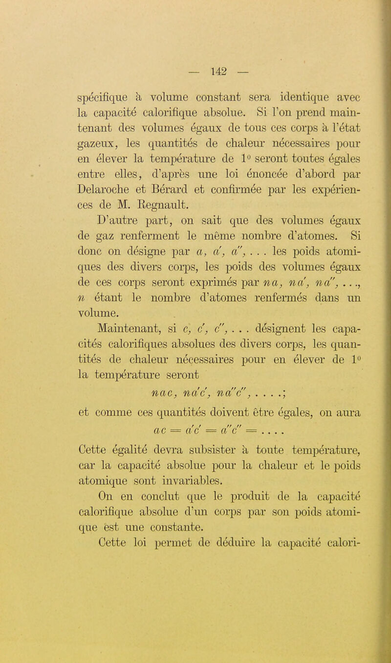 spécifique h volume constant sera identique avec la capacité calorifique absolue. Si l'on prend main- tenant des volumes égaux de tous ces corps à l'état gazeux, les quantités de chaleur nécessaires pour en élever la température de P seront toutes égales entre elles, d'après une loi énoncée d'abord par Delaroche et Bérard et confirmée par les expérien- ces de M. Eegnault. D'autre part, on sait que des volumes égaux de gaz renferment le même nombre d'atomes. Si donc on désigne par a, a, a, ... les poids atomi- ques des divers corps, les i3oids des volumes égaux de ces corps seront exprimés par na, na, na, ..., n étant le nombre d'atomes renfermés dans un volume. Maintenant, si c, c, c, . . . désignent les capa- cités calorifiques absolues des divers corps, les quan- tités de chaleur nécessaires pour en élever de 1° la température seront nac, nac, na'c, et comme ces quantités doivent être égales, on am'a ac = ac = a C = .... Cette égalité devra subsister a toute température, car la capacité absolue pour la chaleur et le poids atomique sont invariables. On en conclut que le produit de la capacité calorifique absolue d'un corps par son poids atomi- que est une constante. Cette loi permet de déduire la capacité calori-
