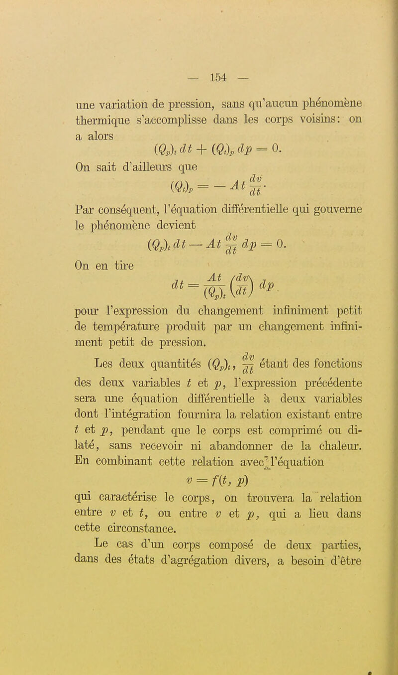 une variation de pression, sans qu'aucun phénomène thermique s'accomplisse dans les corps voisins: on On sait d'ailleurs que Par conséquent, l'équation différentielle qui gouverne le phénomène devient On en tire At /dv\ 1 pour l'expression du changement infiniment petit de température produit par un changement infini- ment petit de pression. Les deux quantités {Qp)i, ~ étant des fonctions des deux variables ^ et ^, l'expression précédente sera une équation différentielle à deux variables dont l'intégration fournira la relation existant entre ^ et ^, pendant que le corps est comprimé ou di- laté, sans recevoir ni abandonner de la chaleur. En combinant cette relation avecM'équation = f{i. P) qui caractérise le corps, on trouvera la relation entre v et ou entre v et qui a lieu dans cette circonstance. Le cas d'un corps composé de deux parties, dans des états d'agrégation divers, a besoin d'être