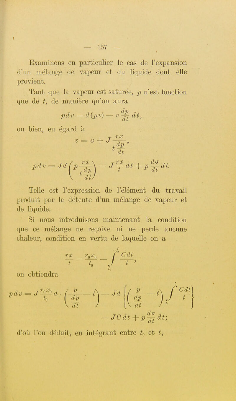 Examinons en particulier le cas de l'expansion d'un mélange de vapeur et du liquide dont eUe provient. Tant que la vapeur est saturée, p n'est fonction que de t, de manière qu'on aura pclv = d{pv) — dt, ou bien, eu égard a V = ô J ^ dt pdv = Jdfp^-J^dt+p^^ dt. \ * dtJ Telle est l'expression de l'élément du travail produit par la détente d'un mélange de vapeur et de liquide. Si nous introduisons maintenant la condition que ce mélange ne reçoive ni ne perde aucune chaleur, condition en vertu de laquelle on a 7* 00 îX/Q / Cdt J t ' on obtiendra \ dt J [\ dt / — JC dt -j- p^ dt; d'où l'on déduit, en intégrant entre et t,