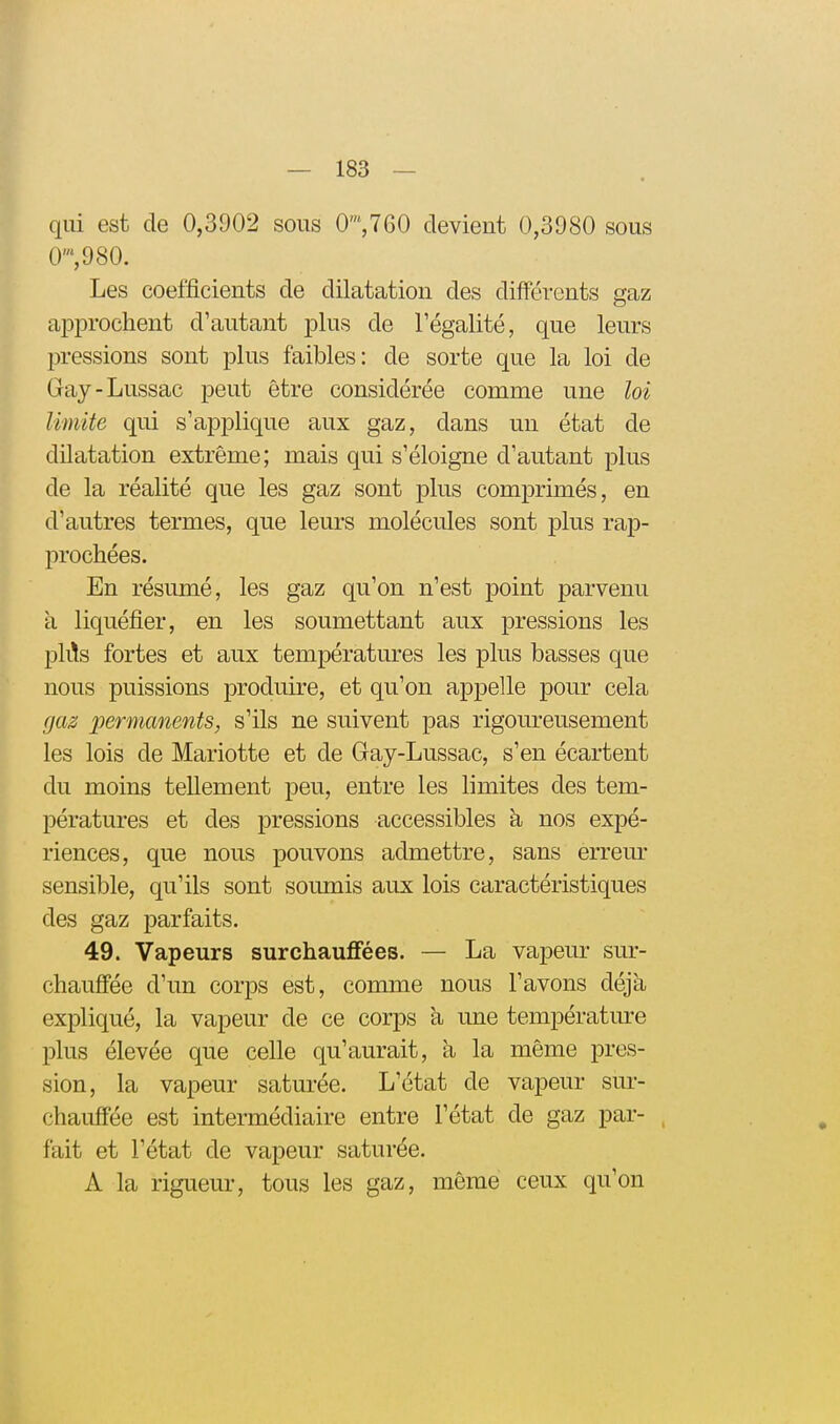 qiii est de 0,3902 sous 0',760 devient 0,3980 sous 0',980. Les coefficients de dilatation des différents gaz aiDprochent d'autant plus de Tégalité, que leurs pressions sont plus faibles: de sorte que la loi de Gay-Lussac peut être considérée comme une loi limite qui s'applique aux gaz, dans un état de dilatation extrême; mais qui s'éloigne d'autant plus de la réalité que les gaz sont plus comprimés, en d'autres termes, que leurs molécules sont plus rap- prochées. En résumé, les gaz qu'on n'est point parvenu à liquéfier, en les soumettant aux pressions les plils fortes et aux températures les plus basses que nous puissions produii-e, et qu'on appelle pour cela gaz permanents, s'ils ne suivent pas rigoureusement les lois de Mariotte et de Gay-Lussac, s'en écartent du moins tellement peu, entre les limites des tem- pératures et des pressions accessibles à nos expé- riences, que nous pouvons admettre, sans errem- sensible, qu'ils sont soumis aux lois caractéristiques des gaz parfaits. 49. Vapeurs surchauffées. — La vapeur sur- chauffée d'un corps est, comme nous l'avons déjà expliqué, la vapeur de ce corps k une température plus élevée que celle qu'aurait, a la même pres- sion, la vapeur saturée. L'état de vapeur sur- chauffée est intermédiaire entre l'état de gaz par- fait et l'état de vapeur saturée. A la rigueur, tous les gaz, même ceux qu'on