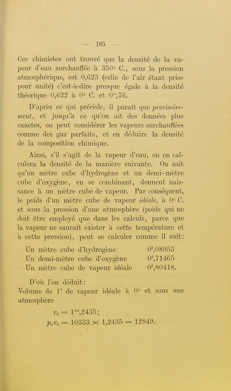 Ces chimistes ont trouvé que la densité de la va- peur d'eau surcliaufiee à 350 C, sous la pression atmosphérique, est 0,623 (celle de l'air étant prise pour unité) c'est-k-dire presque égale à la densité théorique 0,622 à 0» C. et 0',76. D'après ce qui précède, il paraît que provisoire- ment, et jusqu'k ce qu'on ait des données plus exactes, on peut considérer les vapeurs surchauffées comme des gaz parfaits, et en déduire la densité de la composition chimique. Ainsi, s'il s'agit de la vapeur d'eau, on en cal- culera la densité de la manière suivante. On sait qu'un mètre cube d'hydrogène et un demi-mètre cube d'oxygène, en se combinant, donnent nais- sance à un mètre cube de vapeur. Par conséquent, le poids d'un mètre cube de vapeur idéale, à 0 C. et sous la pression d'une atmosphère (poids qui ne doit être employé que dans les calculs, parce que la vapeur ne saurait exister à cette température et a cette pression), peut se calculer comme il suit: Un mètre cube d'hydrogène 0^,08953 Un demi-mètre cube d'oxygène 0^,71465 Un mètre cube de vapeur idéale 0*,80418. D'oii l'on déduit: Volume de 1* de vapeur idéale à 0 et sous une atmosphère t;o = r'=,2435; 2)oVo = 10333 X 1,2435 = 12849.