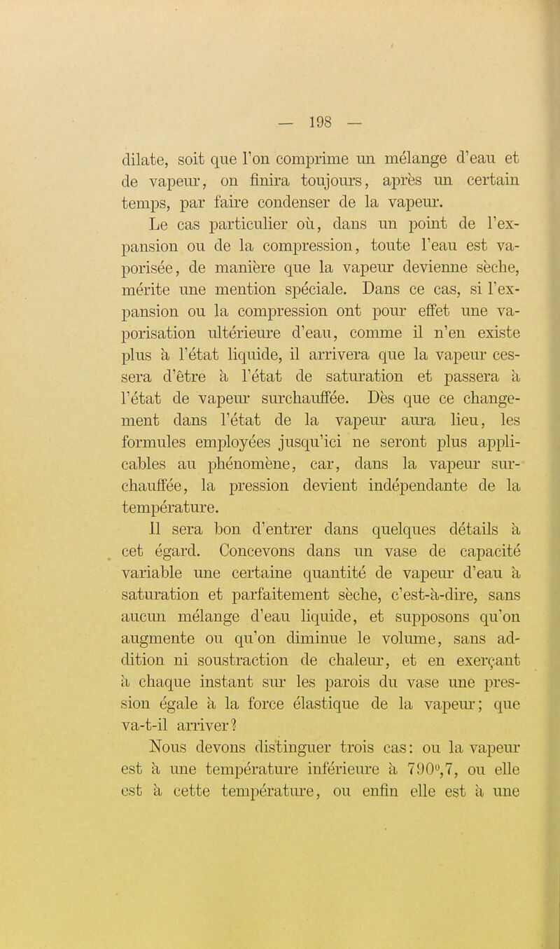 dilate, soit que Ton comprime un mélange d'eau et de vapeur, on finira toujours, après un certain temps, par faire condenser de la vapem\ Le cas particulier où, dans un j)oint de l'ex- pansion ou de la compression, toute l'eau est va- porisée, de manière que la vapeur devienne sèche, mérite une mention spéciale. Dans ce cas, si l'ex- pansion ou la compression ont pour effet une va- porisation ultérieure d'eau, comme il n'en existe plus à l'état liquide, il arrivera que la vapeur ces- sera d'être à l'état de saturation et passera a l'état de vapem- surchauffée. Dès que ce change- ment dans l'état de la vapeur aura lieu, les formules employées jusqu'ici ne seront plus appli- cables au phénomène, car, dans la vapeur sur- chauffée, la pression devient indépendante de la température. 11 sera bon d'entrer dans quelques détails a cet égard. Concevons dans un vase de capacité variable une certaine quantité de vapeur d'eau à saturation et parfaitement sèche, c'est-a-dire, sans aucun mélange d'eau liquide, et sup^DOsons qu'on augmente ou qu'on diminue le volume, sans ad- dition ni soustraction de chaleur, et en exerçant à chaque instant sur les parois du vase une pres- sion égale à la force élastique de la vapem-; que va-t-il arriver? Nous devons distinguer trois cas : ou la vapeur est h mie température inférieure à 790,7, ou elle est à cette température, ou enfin elle est a une