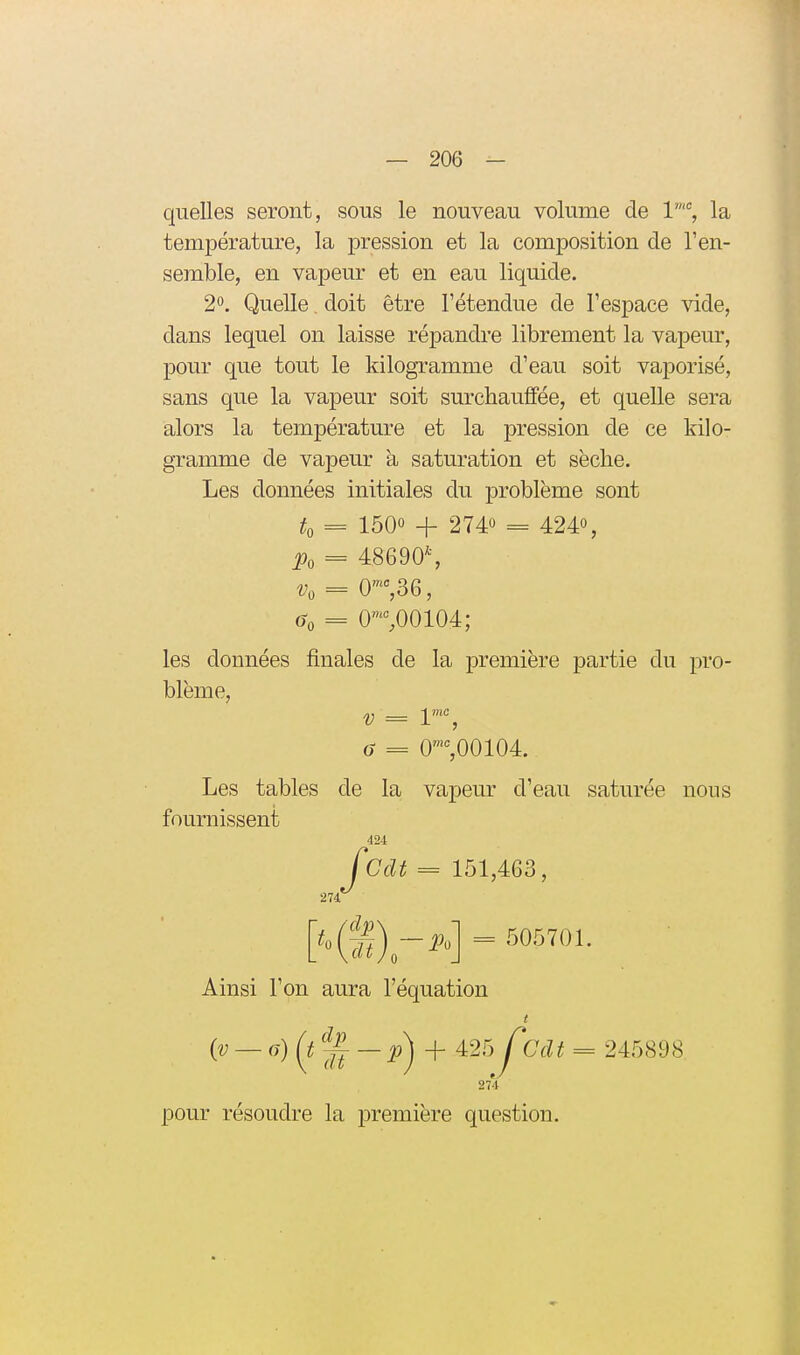 quelles seront, sous le nouveau volume de V% la température, la pression et la composition de l'en- semble, en vapeur et en eau liquide. 2°. Quelle doit être l'étendue de l'espace vide, dans lequel on laisse répandre librement la vapeur, pour que tout le kilogramme d'eau soit vaporisé, sans que la vapeur soit surchauffée, et quelle sera alors la température et la pression de ce kilo- gramme de vapeur à saturation et sèche. Les données initiales du problème sont to = 1500 + 2740 = 4240, Po = 48690\ vo = 0-,36, = 0',00104; les données finales de la première partie du pro- blème, V = 1'% a = 0%00104. Les tables de la vapeur d'eau saturée nous fournissent Jcdt = 151,463, 274 = 505701. Ainsi l'on aura l'équation i^ — (^)(i%—p) + 425 J^Cclt = 245898 274 pour résoudre la première question.