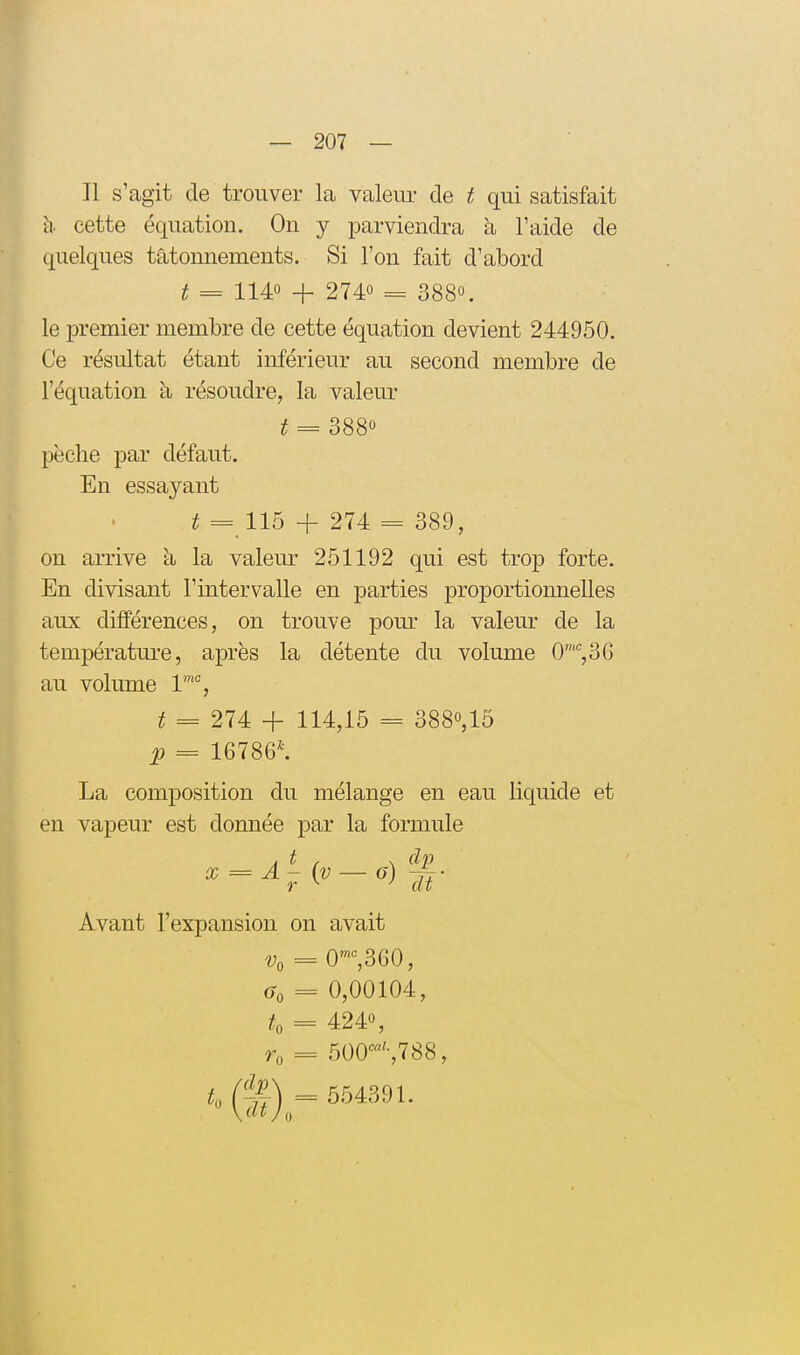 Il s'agit de trouver la valeui* de t qui satisfait h. cette équation. On y parviendra à l'aide de quelques tâtonnements. Si l'on fait d'abord t = 1140 + 2740 3880. le premier membre de cette équation devient 244950. Ce résultat étant inférieur au second membre de l'équation à résoudre, la valeur t = 3880 pèche par défaut. En essayant ^ = 115 -h 274 = 389, on arrive à la valem- 251192 qui est trop forte. En divisant l'intervalle en parties proportionnelles aux différences, on trouve pour la valeur de la température, après la détente du volume 0%36 au volume 1'% ^ = 274 + 114,15 = 3880,15 p = 16786^ La composition du mélange en eau liquide et en vapeur est donnée par la formule X = A - (v — g) ~- r ^ ^ dt Avant l'expansion on avait V, = 0'^360, a, = 0,00104, ^0 = 4240, = 500^^788, = 554391.