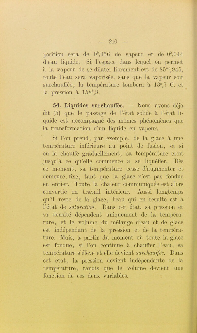 position sera de 0*,956 de vapeur et de 0*,044 d'eau liquide. Si l'espace dans lequel on permet h la vapeur de se dilater librement est de 85, 945, toute l'eau sera vaporisée, sans que la vapeur soit surcliaufFée, la température tombera à 130^,7 C. et la pression à 158^8. 54. Liquides surchauffés. — Nous avons déjà dit (5) que le passage de l'état solide a l'état li- quide est accompagné des mêmes phénomènes que la transformation d'un liquide en vapeur. Si l'on prend, par exemple, de la glace à une température inférieure au point de fusion, et si on la chauffe graduellement, sa températm'e croît jusqu'à ce qu'elle commence à se liquéfier. Dès ce moment, sa température cesse d'augmenter et demeure. fixe, tant que la glace n'est pas fondue en entier. Toute la chalem* communiquée est alors convertie en travail intérieur. Aussi longtemps qu'U reste de la glace, l'eau qui en résulte est a l'état de saturation. Dans cet état, sa pression et sa densité dépendent uniquement de la tempéra- ture, et le volume du mélange d'eau et de glace est indépendant de la pression et de la tempéra- ture. Mais, a partir du moment où toute la glace est fondue, si l'on continue à chauffer l'eau, sa température s'élève et elle devient surchauffée. Dans cet état^ la pression devient indépendante de la température, tandis que le volume devient une fonction de ces deux variables.