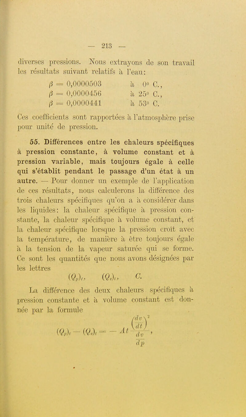 diverses pressions. Nous extrayons de son travail les résultats suivant relatifs h Peau: Ces coefficients sont rapportées k l'atmosphère prise pour unité de pression. 55. Différences entre les chaleurs spécifiques à pression constante, à volume constant et à pression variable, mais toujours égale à celle qui s'établit pendant le passage d'un état à un autre. — Pour donner un exemple de l'application de ces résultats, nous calculerons la différence des trois chaleurs spécifiques qu'on a à considérer dans les liquides: la chaleur spécifique a pression con- stante, la chaleur spécifique h, volume constant, et la chalem* spécifique lorsque la pression croît avec la température, de manière a être toujours égale à la tension de la vapeur saturée qui se forme. Ce sont les quantités que nous avons désignées par les lettres La différence des deux chaleurs spécifiques à l^ression constante et k volume constant est don- née par la formule ^ = 0,0000503 (5 = 0,0000456 ^ = 0,0000441 à 0« C, k 250 C, à 530 C. a Ât dv dj)