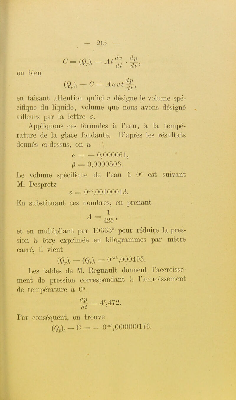 ou bien en faisant attention qu'ici v désigne le volume spé- cifique du liquide, volume que nous avons désigné ailleurs par la lettre 6. Appliquons ces formules a l'eau, à la tempé- rature de la glace fondante. D'après les résultats donnés ci-dessus, on a \ «= — 0,000061, /3 = 0,0000503. Le volume spécifique de l'eau à 0 est suivant M. Despretz V = 0%00100013. En substituant ces nombres, en prenant ^ ~ 425 ' et en multipliant par 10333* pour réduire la pres- sion à être exprimée en kilogrammes par mètre carré, il vient {Q,l - (Q.l = 0-,000493. Les tables de M. Regnault donnent l'accroisse- ment de pression correspondant à l'accroissement de température à 0 = 4*,472. Par conséquent, on trouve [Q^l _ C = — O^^'SOOOOOOITG. ,