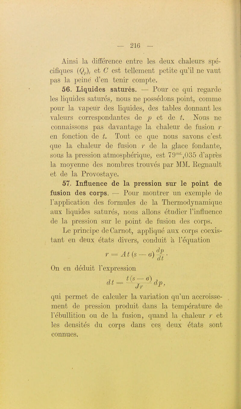 Ainsi la différence entre les deux chaleurs spé- cifiques {Qp)t et C est tellement petite qu'il ne vaut pas la peine d'en tenir compte. 56. Liquides saturés. — Pour ce qui regarde les liquides saturéS;, nous ne possédons point, comme pour la vapeur des liquides, des tables donnant les valeurs correspondantes de p et de t. Nous ne connaissons pas davantage la chaleur de fusion r en fonction de t. Tout ce que nous savons c'est que la chaleur de fusion r de la glace fondante, sous la pression atmosphérique, est 79'''-,035 d'après la moyenne des nombres trouvés par MM. Eegnault et de la Provostaye. 57. Influence de la pression sur le point de fusion des corps. — Pour montrer un exemple de l'application des formules de la Thermodynamique aux liquides saturés, nous allons étudier l'influence de la pression sur le point de fusion des corps. Le principe de Carnot, appliqué aux corps coexis- tant en deux états divers, conduit à l'équation On en déduit l'expression qui permet de calculer la variation qu'un accroisse- ment de pression produit dans la température de l'ébullition ou de la fusion, quand la chaleur r et les densités du corps dans ces deux états sont connues.