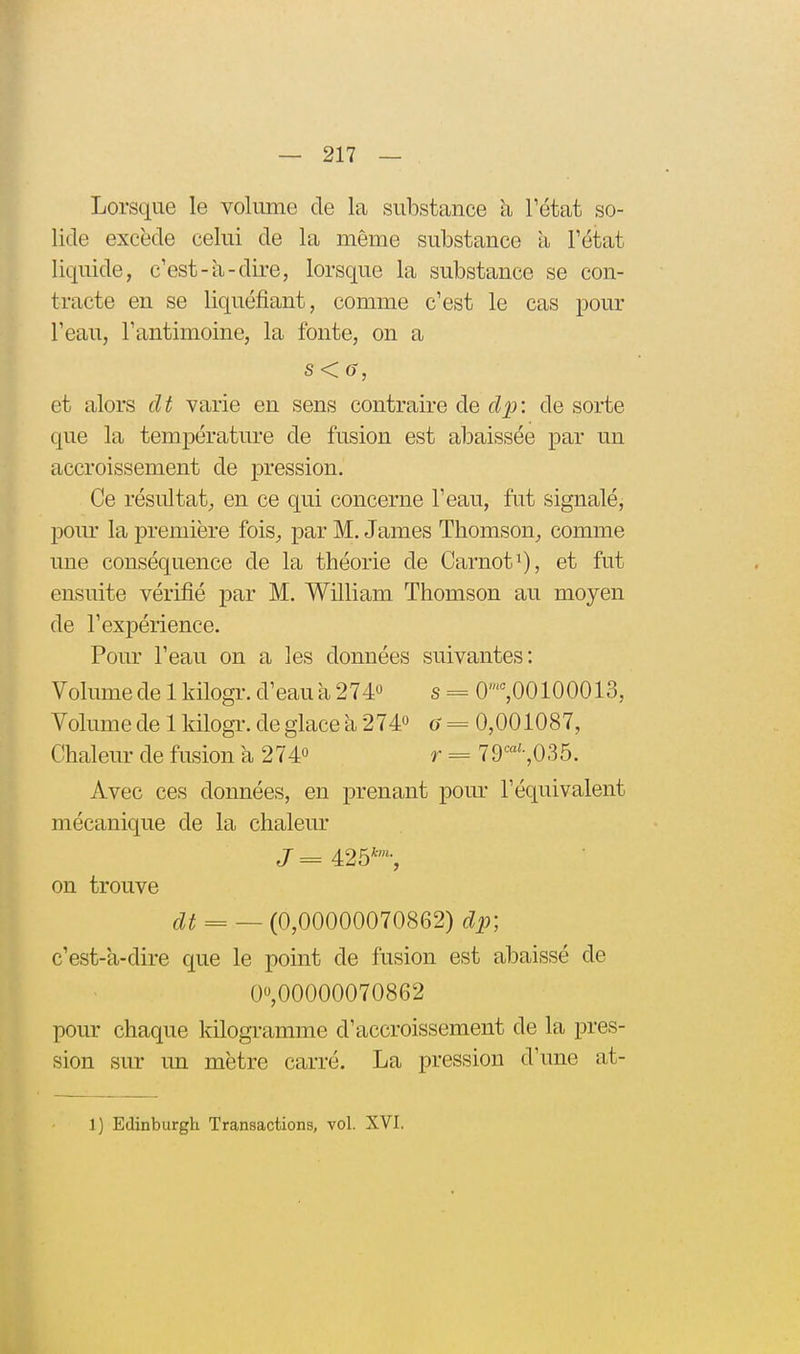 Lorsque le volume de la substance à l'état so- lide excède celui de la même substance a l'état liquide, c'est-a-dire, lorsque la substance se con- tracte en se liquéfiant, comme c'est le cas pour l'eau, l'antimoine, la fonte, on a et alors dt varie en sens contraire de c^jj: de sorte que la température de fusion est abaissée par un accroissement de pression. Ce résultat, en ce qui concerne l'eau, fut signalé, pour la première fois, par M. James Thomson, comme une conséquence de la théorie de Carnoti), et fut ensuite vérifié par M. William Thomson an moyen de l'expérience. Pour l'eau on a les données suivantes: Volume de 1 kilogr. d'eau a 274 s = 0%00100013, Volume de 1 kilogr. de glace à 274» o = 0,001087, Chaleur de fusion à 274° r = 79^«'-,035. Avec ces données, en prenant pom- l'équivalent mécanique de la chaleur J ^ 425*'-, on trouve clt = — (0,00000070862) dp] c'est-a-dire que le point de fusion est abaissé de 0,00000070862 pour chaque kilogramme d'accroissement de la pres- sion sur un mètre carré. La pression d'une at- 1) Edinburgh Transactions, vol. XVI.