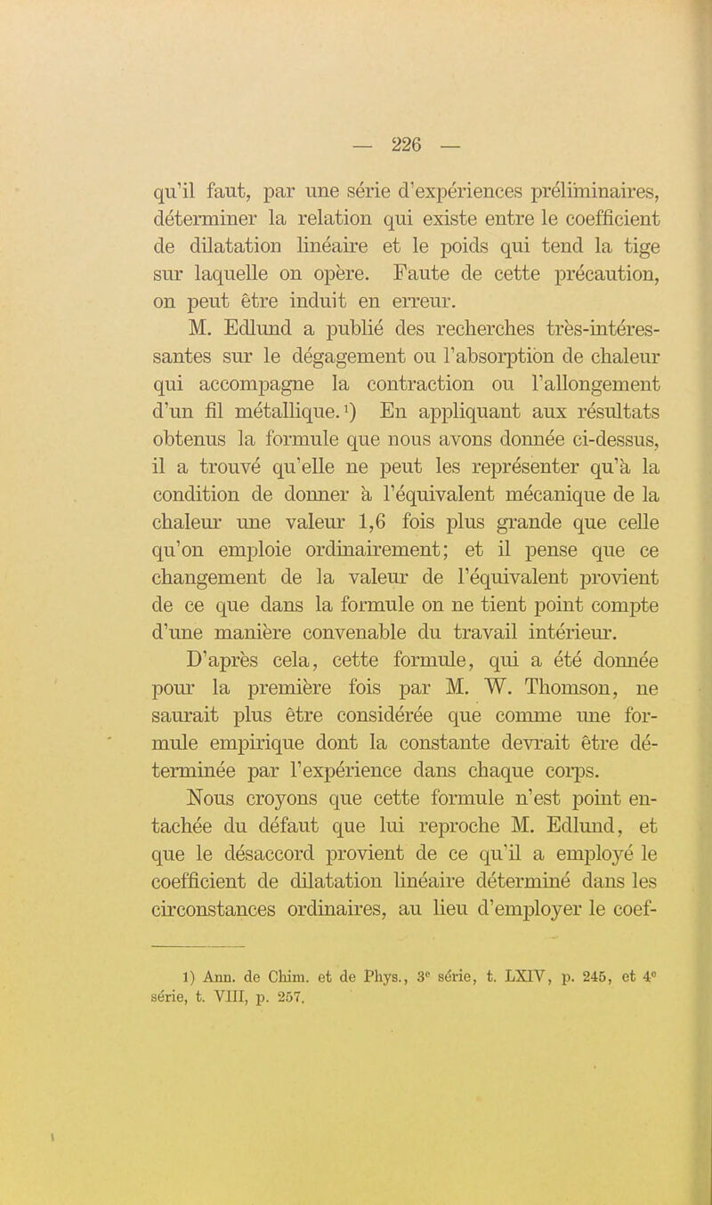 qu'il faut, par une série d'expériences préliininaires, déterminer la relation qui existe entre le coefficient de dilatation linéaire et le poids qui tend la tige sur laquelle on opère. Faute de cette précaution, on peut être induit en erreur. M. Edlund a publié des recherches très-intéres- santes sur le dégagement ou l'absorption de chaleur qui accompagne la contraction ou l'allongement d'un fil métallique. 9 En appliquant aux résultats obtenus la formule que nous avons donnée ci-dessus, il a trouvé qu'elle ne peut les représenter qu'à la condition de donner a l'équivalent mécanique de la chaleur une valeur 1,6 fois plus grande que ceUe qu'on emploie ordinairement; et il pense que ce changement de la valeur de l'équivalent jjrovient de ce que dans la formule on ne tient point comj)te d'une manière convenable du travail intériem-. D'après cela, cette formule, qui a été donnée pour la première fois par M. W. Thomson, ne saurait plus être considérée que comme une for- mule empirique dont la constante devrait être dé- terminée par l'expérience dans chaque corps. Nous croyons que cette formule n'est point en- tachée du défaut que lui reproche M. Edlund, et que le désaccord provient de ce qu'il a employé le coefficient de dilatation linéaire déterminé dans les circonstances ordinaires, au lieu d'employer le coef- 1) Ann. de Chim. et de Phys., 3 série, t. LXTV, p. 245, et 4 série, t. VIII, p. 257.