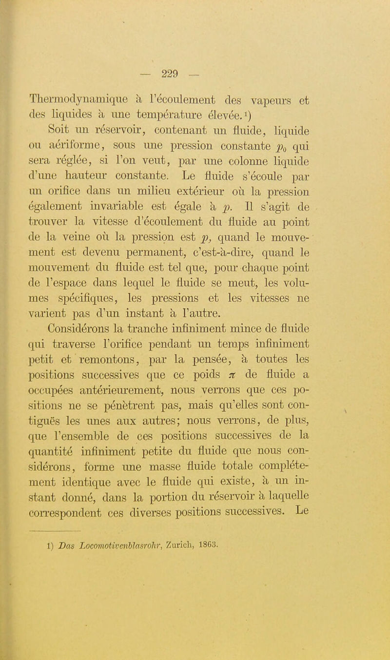 Thermodynamique à l'écoulement des vapeurs et des liquides à une température élevée, Soit un réservoir, contenant un fluide, liquide ou aériforme, sous une pression constante qui sera réglée, si l'on veut, par une colonne liquide d'une hauteur constante. Le fluide s'écoule par un orifice dans un milieu extérieur où la pression également invariable est égale a p. Il s'agit de trouver la vitesse d'écoulement du fluide au point de la veine où la pression est p, quand le mouve- ment est devenu permanent, c'est-à-dire, quand le mouvement du fluide est tel que, pom- chaque point de l'espace dans lequel le fluide se meut, les volu- mes spécifiques, les pressions et les vitesses ne varient pas d'un instant à l'autre. Considérons la tranche infiniment mince de fluide qui traverse l'orifice pendant un temps infiniment petit et remontons, par la pensée, à toutes les positions successives que ce poids jt de fluide a occupées antérieurement, nous verrons que ces po- sitions ne se pénètrent pas, mais qu'elles sont con- tiguës les unes aux autres; nous verrons, de plus, que l'ensemble de ces positions successives de la quantité inflniment petite du fluide que nous con- sidérons, forme une masse fluide totale complète- ment identique avec le fluide qui existe, à un in- stant donné, dans la portion du réservoir à laquelle correspondent ces diverses positions successives. Le 1) Das LocomoHvenhîasrolir, Zurich, 1863.