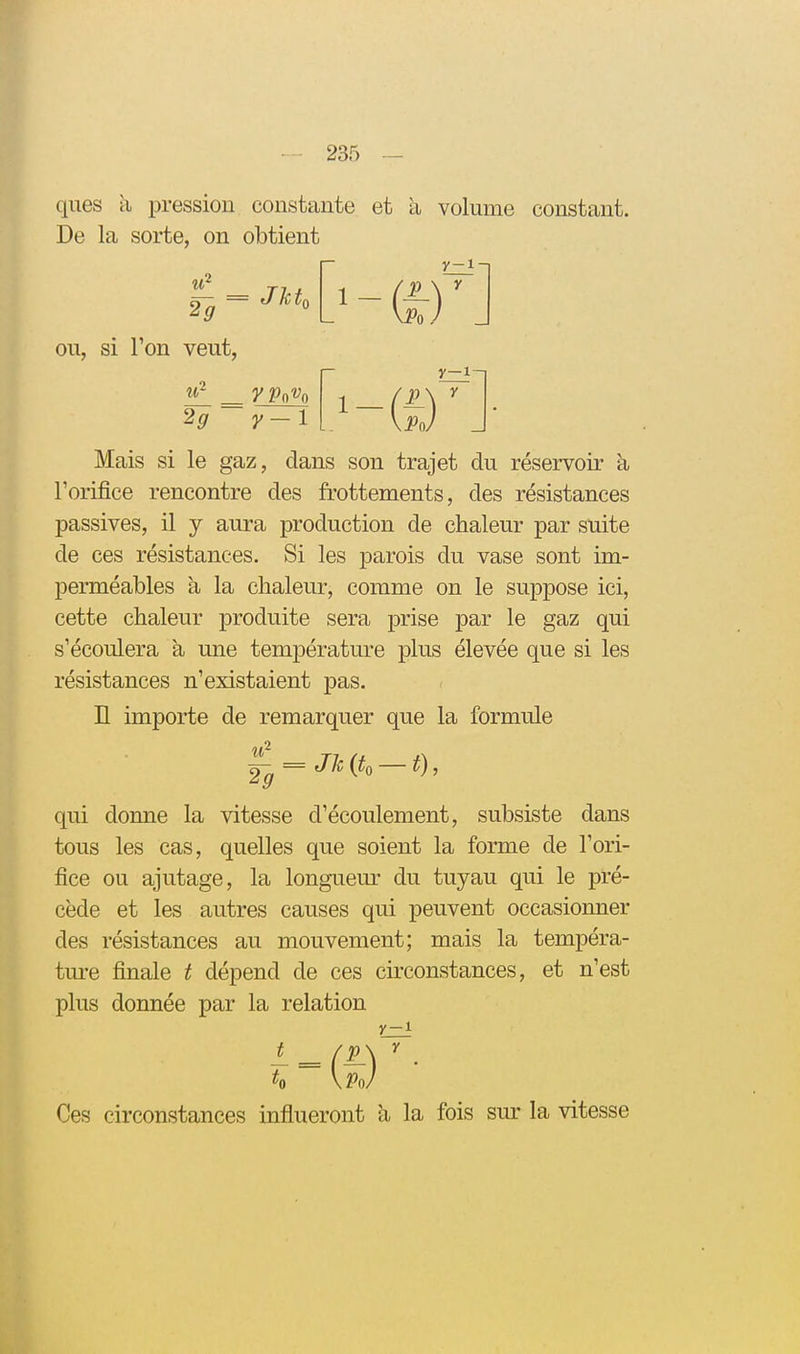 ques h, pression constante et à volume constant. De la sorte, on obtient 29 ~ ou, si l'on veut, _ 2? JkL y-1 (i) y-i-i y y-1-, Mais si le gaz, dans son trajet du réservoir à l'orifice rencontre des frottements, des résistances passives, il y aura production de chaleur par suite de ces résistances. Si les parois du vase sont im- perméables à la chaleur, comme on le suppose ici, cette chaleur produite sera prise par le gaz qui s'écoulera à une température plus élevée que si les résistances n'existaient pas. n importe de remarquer que la formule i2 _ 2^ = Jk{t, — t), qui donne la vitesse d'écoulement, subsiste dans tous les cas, quelles que soient la forme de l'ori- fice ou ajutage, la longueur du tuyau qui le pré- cède et les autres causes qui peuvent occasionner des résistances au mouvement; mais la tempéra- tm-e finale t dépend de ces circonstances, et n'est plus donnée par la relation y-1 Ces circonstances influeront li la fois sur la vitesse